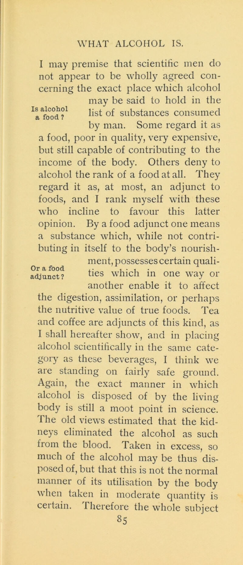 WHAT ALCOHOL IS. I may premise that scientific men do not appear to be wholly agreed con- cerning the exact place which alcohol a food, poor in quality, very expensive, but still capable of contributing to the income of the body. Others deny to alcohol the rank of a food at all. They regard it as, at most, an adjunct to foods, and I rank myself with these who incline to favour this latter opinion. By a food adjunct one means a substance which, while not contri- buting in itself to the body’s nourish- the digestion, assimilation, or perhaps the nutritive value of true foods. Tea and coffee are adjuncts of this kind, as I shall hereafter show, and in placing alcohol scientifically in the same cate- gory as these beverages, I think we are standing on fairly safe ground. Again, the exact manner in which alcohol is disposed of by the living body is still a moot point in science. The old views estimated that the kid- neys eliminated the alcohol as such from the blood. Taken in excess, so much of the alcohol may be thus dis- posed of, but that this is not the normal manner of its utilisation by the body when taken in moderate quantity is certain. Therefore the whole subject Is alcohol a food ? may be said to hold in the list of substances consumed by man. Some regard it as Or a food adjunct? ment, possesses certain quali- ties which in one way or another enable it to affect