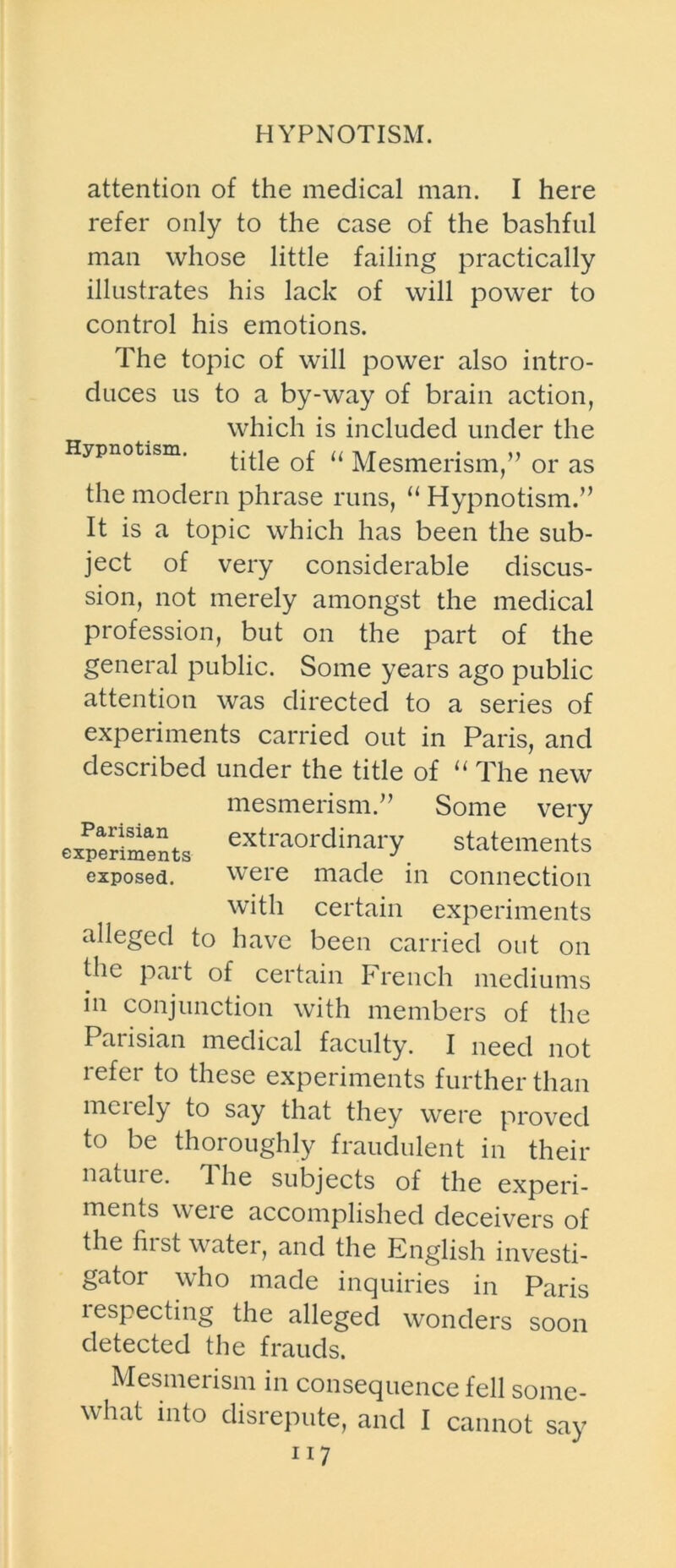 HYPNOTISM. attention of the medical man. I here refer only to the case of the bashful man whose little failing practically illustrates his lack of will power to control his emotions. The topic of will power also intro- duces us to a by-way of brain action, which is included under the Hypnotism. 0f u Mesmerism,” or as the modern phrase runs, “ Hypnotism.” It is a topic which has been the sub- ject of very considerable discus- sion, not merely amongst the medical profession, but on the part of the general public. Some years ago public attention was directed to a series of experiments carried out in Paris, and described under the title of “ The new mesmerism.” Some very experiments extraordinary statements exposed. were made in connection with certain experiments alleged to have been carried out on the part of certain French mediums in conjunction with members of the Parisian medical faculty. I need not refer to these experiments further than meiely to say that they were proved to be thoroughly fraudulent in their nature. The subjects of the experi- ments weie accomplished deceivers of the hist water, and the English investi- gator who made inquiries in Paris lespecting the alleged wonders soon detected the frauds. Mesmerism in consequence fell some- what into disrepute, and I cannot say