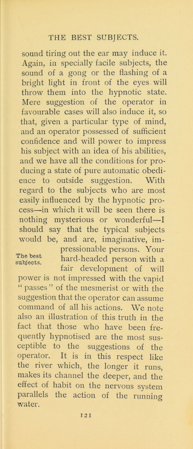 THE BEST SUBJECTS. sound tiring out the ear may induce it. Again, in specially facile subjects, the sound of a gong or the flashing of a bright light in front of the eyes will throw them into the hypnotic state. Mere suggestion of the operator in favourable cases will also induce it, so that, given a particular type of mind, and an operator possessed of sufficient confidence and will power to impress his subject with an idea of his abilities, and we have all the conditions for pro- ducing a state of pure automatic obedi- ence to outside suggestion. With regard to the subjects who are most easily influenced by the hypnotic pro- cess—in which it will be seen there is nothing mysterious or wonderful—I should say that the typical subjects would be, and are, imaginative, im- pressionable persons. Your hard-headed person with a fair development of will power is not impressed with the vapid The best subjects. “ passes” of the mesmerist or with the suggestion that the operator can assume command of all his actions. We note also an illustration of this truth in the fact that those who have been fre- quently hypnotised are the most sus- ceptible to the suggestions of the operator. It is in this respect like the river which, the longer it runs, makes its channel the deeper, and the effect of habit on the nervous system parallels the action of the running water.