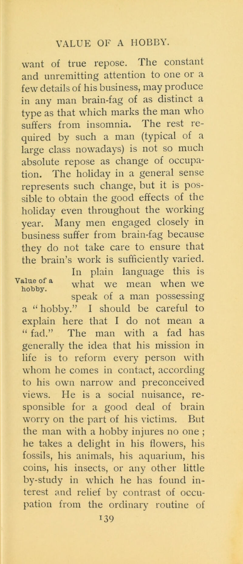 VALUE OF A HOBBY. want of true repose. The constant and unremitting attention to one or a few details of his business, may produce in any man brain-fag of as distinct a type as that which marks the man who suffers from insomnia. The rest re- quired by such a man (typical of a large class nowadays) is not so much absolute repose as change of occupa- tion. The holiday in a general sense represents such change, but it is pos- sible to obtain the good effects of the holiday even throughout the working year. Many men engaged closely in business suffer from brain-fag because they do not take care to ensure that the brain’s work is sufficiently varied. In plain language this is what we mean when we speak of a man possessing a “ hobby.” I should be careful to explain here that I do not mean a “ fad.” The man with a fad has generally the idea that his mission in life is to reform every person with whom he comes in contact, according to his own narrow and preconceived views. He is a social nuisance, re- sponsible for a good deal of brain worry on the part of his victims. But the man with a hobby injures no one ; he takes a delight in his flowers, his fossils, his animals, his aquarium, his coins, his insects, or any other little by-study in which he has found in- terest and relief by contrast of occu- pation from the ordinary routine of r39 Value of a hobby.