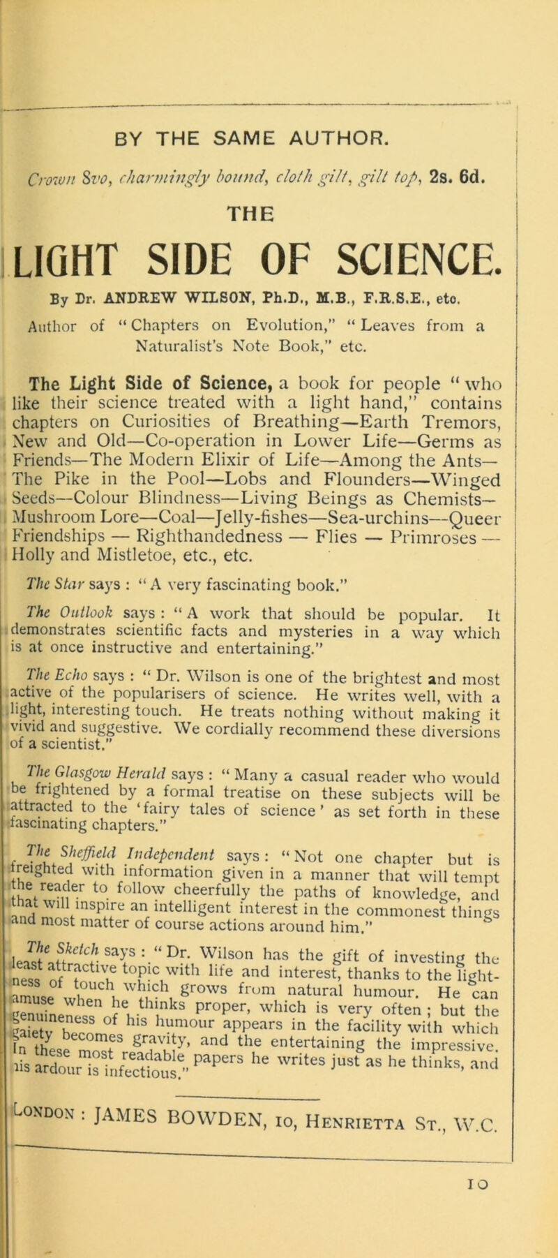 BY THE SAME AUTHOR. Crown Svo, charmingly bound, cloth gilt, gilt top, 2s. 6d. THE LIGHT SIDE OF SCIENCE. By Dr. ANDREW WILSON, Ph.D., M.B., F.R.S.E., eto. Author of “ Chapters on Evolution,” “ Leaves from a Naturalist’s Note Book,” etc. The Light Side of Science, a book for people “ who like their science treated with a light hand,” contains chapters on Curiosities of Breathing—Earth Tremors, New and Old—Co-operation in Lower Life—Germs as Friends—The Modern Elixir of Life—Among the Ants— The Pike in the Pool—Lobs and Flounders—Winged Seeds—Colour Blindness—Living Beings as Chemists— Mushroom Lore—Coal—Jelly-fishes—Sea-urchins—Queer Friendships — Righthandedness — Flies — Primroses — Holly and Mistletoe, etc., etc. The Star says : “A very fascinating book.” The Outlook says : “ A work that should be popular. It demonstrates scientific facts and mysteries in a way which is at once instructive and entertaining.” The Echo says : “ Dr. Wilson is one of the brightest and most active of the popularisers of science. He writes well, with a light, interesting touch. He treats nothing without making it vivid and suggestive. We cordially recommend these diversions of a scientist. 7lie Glasgow Herald says : “ Many a casual reader who would be frightened by a formal treatise on these subjects will be :attracted to the ‘fairy tales of science’ as set forth in these •fascinating chapters.” , Vlf Sheffield Independent says: “Not one chapter but freighted with information given in a manner that will tern : he reader to follow cheerfully the paths of knowledge, ar thm wdl inspire an intelligent interest in the commonest thins ana most matter of course actions around him.” \JJle f.kclc!1 sa>'s : “ Dr- Wilson has the gift of investing t! ness tof!c with lite and interest, thanks to the ligl ?mLf tuUChv wkld\ Srows frum natural humour. He c; ;,™ npwhen lle, th'nks Proper, which is very often ; but tl Ifiet°f h‘S humour aPPears in the facility with whh these and the entertaining the impressiv papers he writes just as he thinks> a- London : JAMES BOWDEN, io, Henrietta St., W.C. io