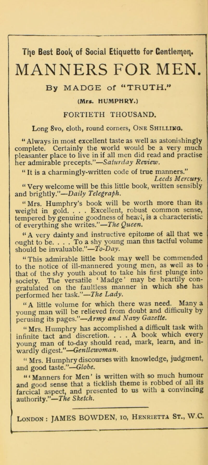 r TF|e Best Bool^ of Social Etiquette for Centlen\eq. MANNERS FOR MEN. By MADGE of “TRUTH.” (Mrs. HUMPHRY.) FORTIETH THOUSAND. Long 8vo, cloth, round corners, One Shilling. “Always in most excellent taste as well as astonishingly complete. Certainly the world would be a very much pleasanter place to live in if all men did read and practise her admirable precepts.”—Saturday Review. “ It is a charmingly-written code of true manners.” Leeds Mercury. “ Very welcome will be this little book, written sensibly and brightly.”—Daily Telegraph. “ Mrs. Humphry’s book will be worth more than its weight in gold. . . . Excellent, robust common sense, tempered by genuine goodness of heavt, is a characteristic of everything she writes.”—The Queen. “ A very dainty and instructive epitome of all that we ought to be. ... To a shy young man this tactful volume should be invaluable.”—To-Day. “This admirable little book may well be commended to the notice of ill-mannered young men, as well as to that of the shy youth about to take his first plunge into society. The versatile ‘ Madge ’ may be heartily con- gratulated on the faultless manner in which she has performed her task.”—The Lady. “ A little volume for which there was need. Many a young man will be relieved from doubt and difficulty by perusing its pages.”—Army and Navy Gazette. “ Mrs. Humphry has accomplished a difficult task with infinite tact and discretion. ... A book which every young man of to-day should read, mark, learn, and in- wardly digest.”—Gentlewoman. “ Mrs. Humphry discourses with knowledge, judgment, and good taste.”—Globe. “ ‘ Manners for Men ’ is written with so much humour and good sense that a ticklish theme is robbed of all its farcical aspect, and presented to us with a convincing authority.”—The Sketch.