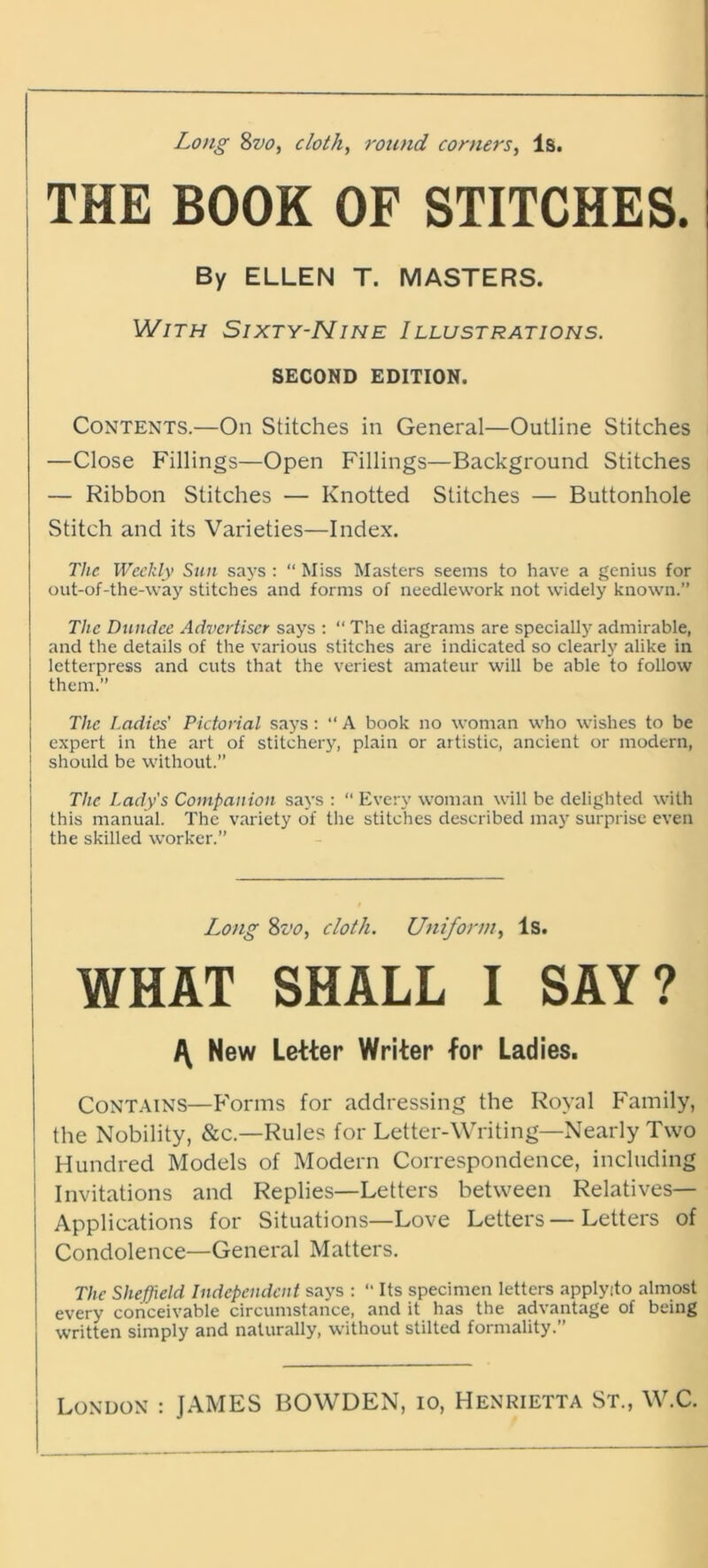 THE BOOK OF STITCHES. By ELLEN T. MASTERS. With Sixty-Nine Illustrations. SECOND EDITION. Contents.—On Stitches in General—Outline Stitches —Close Fillings—Open Fillings—Background Stitches — Ribbon Stitches — Knotted Stitches — Buttonhole Stitch and its Varieties—Index. The Weekly Sun says : “ Miss Masters seems to have a genius for out-of-the-way stitches and forms of needlework not widely known.” The Dundee Advertiser says : “ The diagrams are specially admirable, and the details of the various stitches are indicated so clearly alike in letterpress and cuts that the veriest amateur will be able to follow them.” The Ladies' Pictorial says: “A book no woman who wishes to be expert in the art of stitchery, plain or artistic, ancient or modern, should be without.” The Lady's Companion says : “ Every woman will be delighted with this manual. The variety of the stitches described may surprise even i the skilled worker.” Long 8vo, cloth. Uniform, Is. WHAT SHALL I SAY? \ New Letter Writer for Ladies. Contains—Forms for addressing the Royal Family, the Nobility, &c.—Rules for Letter-Writing—Nearly Two Hundred Models of Modern Correspondence, including Invitations and Replies—Letters between Relatives— j Applications for Situations—Love Letters—Letters of ! Condolence—General Matters. The Sheffield Independent says : “ Its specimen letters applyito almost every conceivable circumstance, and it has the advantage of being written simply and naturally, without stilted formality.