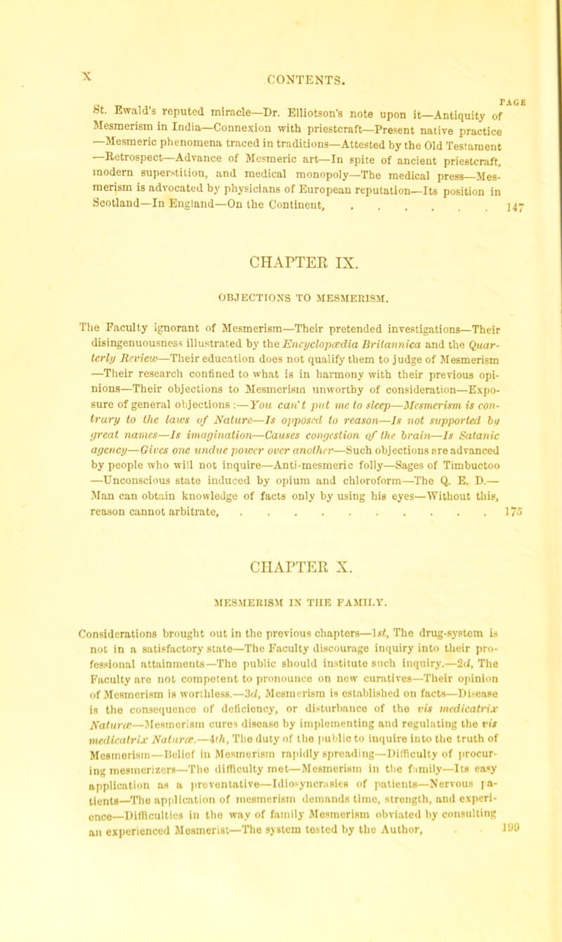 r AGE bt. Ewald's reputed miracle—Dr. Elliotson's note upon it—Antiquity of Mesmerism in India—Connexion with priestcraft—Present native practice —Mesmeric phenomena traced in traditions—Attested by the Old Testament —Retrospect—Advance of Mesmeric art—In spite of ancient priestcraft, modern superstition, and medical monopoly—The medical press Mes- merism is advocated by physicians of European reputation—Its position in Scotland—In England—On the Continent, 145- CHAPTER IX. OBJECTIONS TO MESMERISM. Tlie Faculty ignorant of Mesmerism—Their pretended investigations—Their disingenuousness illustrated by the Encyclopcedia Britannica and the Quar- terly Review—Their education does not qualify them to judge of Mesmerism —Their research confined to what is in harmony with their previous opi- nions—Their objections to Mesmerism unworthy of consideration—Expo- sure of general objections:—You can't put me to sleep—Mesmerism is con- trary to the laws of Nature—Is opposed to reason—Is not supported by great names—Is imagination—Causes congestion of the brain—Is Satanic agency—Gives one undue power over another—Such objections are advanced by people who will not inquire—Anti-mesmeric folly—Sages of Timbuctoo —Unconscious state induced by opium and chloroform—The Q. E. D.— Man can obtain knowledge of facts only by using his eyes—Without this, reason cannot arbitrate, 175 CHAPTER X. MESMERISM IN THE FAMILY. Considerations brought out in the previous chapters—1st, Tho drug-system is not in a satisfactory state—The Faculty discourage inquiry into their pro- fessional attainments—The public should institute such inquiry.—2d, The Faculty are not competent to pronounce on new curatives—Their opinion of Mesmerism is worthless.—3d, Mesmerism is established on facts—Disease is tho consequence of deficiency, or disturbance of the vis mcdicatrix Naturce—Mesmerism cures disease by implementing and regulating the vis medicalrlx Naturce.—ith, The duty of tho public to inquire into the truth of Mesmerism—Belief in Mesmerism rapidly spreading—Difficulty of procur- ing inesinerizers—The difficulty met—Mesmerism in the family—Its easy application as a preventative—Idiosyncrasies of patients—Nervous |a- tients—The application of mesmerism demands time, strength, and experi- ence—Difficulties in tho way of family Mesmerism obviated by consulting an experienced Mesmerist—The system tested by the Author,