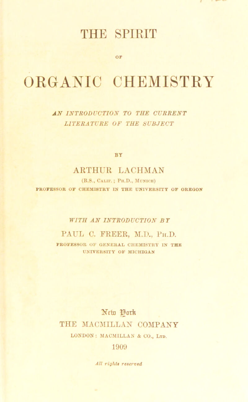 THE SPIRIT or ORGANIC CHEMISTRY J.N INTRODUCTION TO THE CURRENT LITERATURE OF THE tiUEJECT BY ARTHUR LACHMAN (B.3., Calif.; Pu.D., Mfxich) PROFESSOR OF CHEMISTRY IN THE UNIVERSITY OF OREGON WITH AN INTRODUCTION BT RAUL C. FREER, M.D., Ph.D. PROFESSOR OF GENERAL CHEMISTRY IN THE UNIVERSITY OF MICHIGAN Nrin ?3ork THE iAIACMILLAN COMPANY LONDON: MACMILLAN * CO., Ltd. 1909 All right! reterred