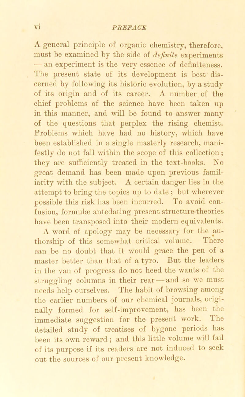 A general principle of organic chemistry, therefore, must be examined by the side of definite experiments — an experiment is the very essence of definiteness. The present state of its development is best dis- cerned by following its historic evolution, by a study of its origin and of its career. A number of the chief problems of the science have been taken up in this manner, and will be found to answer many of the questions that perplex the rising chemist. Problems which have had no history, which have been established in a single masterly research, mani- festly do not fall within the scope of this collection; they are sufficiently treated in the text-books. No great demand has been made upon previous famil- iarity with the subject. A certain danger lies in the attempt to bring the topics up to date ; but wherever possible this risk lias been incurred. To avoid con- fusion, formuhc antedating present structure-theories have been transposed into their modern equivalents. A word of apology may be necessary for the au- thorship of this somewhat critical volume. There can be no doubt that it would grace the pen of a master better than tliat of a tyro. But the leaders in tlie van of progress do not heed the wants of the struggling columns in their rear — and so we must needs help ourselves. The habit of browsing among the earlier numbers of our chemical journals, origi- nally formed for self-improvement, has been the immediate suggestion for the present work. The detailed study of treatises of bygone periods has been its own reward ; and this little volume will fail of its purpose if its readers are not induced to seek out the sources of our present knowledge.
