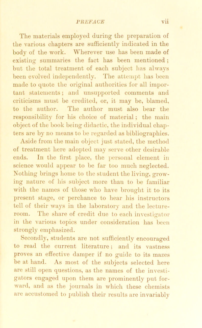 The materials employed during the preparation of the various chapters are sufficiently indicated in the body of the work. Wherever use has been made of existing summaries the fact has been mentioned; but the total treatment of each subject has always been evolved independently. The attempt has been made to quote the original authorities for all impor- tant statements; and unsupported comments and criticisms must be credited, or, it may be, blamed, to the author. The author must also bear the responsibility for his choice of material; the main object of the book being didactic, the individual chap- ters are by no means to be regarded us bibliographies. Aside from the main object just stated, the method of treatment here adoptetl may serve other desirable ends. In the first place, the personal element in science would appear to be far too much neglected. Nothing brings home to the student the living, grow- ing nature of his subject more than to be familiar with the names of tliose who have brought it to its present stage, or perehance to hear his instructors tell of their ways in the laboratory and the leetuie- room. The share of credit due to each investigator O in the various topics under consideration has l)een strongly emphasized. Secondly, students are not sufficiently encouraged to read the current literature; and its vastness proves an effective damper if no guide to its mazes be at hand. As most of the subjects selected here are still open questions, as the names of the investi- gators engaged upon them are prominently put for- ward, and as tlie journals in which these chemists are accustomed to publish their results are invariably