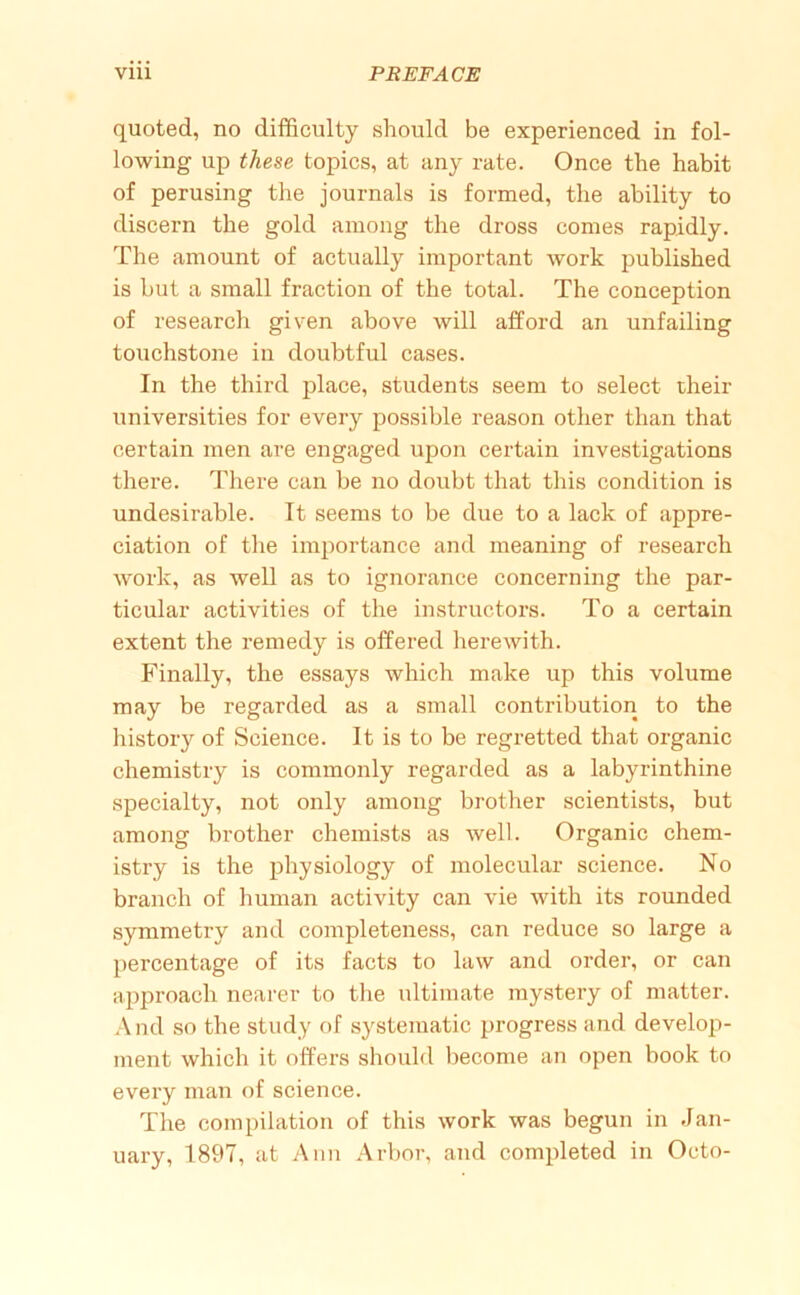 quoted, no difficulty should be experienced in fol- lowing up these topics, at any rate. Once the habit of perusing the journals is formed, the ability to discern the gold among the dross comes rapidly. The amount of actually important work published is but a small fraction of the total. The conception of research given above will afford an unfailing touchstone in doubtful cases. In the third place, students seem to select their universities for every possible reason other than that certain men are engaged upon certain investigations there. There can be no doubt that this condition is undesirable. It seems to be due to a lack of appre- ciation of the importance and meaning of research work, as well as to ignorance concerning the par- ticular activities of the instructors. To a certain extent the remedy is offered herewith. Finally, the essays which make up this volume may be regarded as a small contribution to the history of Science. It is to be regretted that organic chemistry is commonly regarded as a labyrinthine specialty, not only among brother scientists, but among brother chemists as well. Organic chem- istry is the physiology of molecular science. No branch of human activity can vie with its rounded symmetry and completeness, can reduce so large a percentage of its facts to law and order, or can approach nearer to the ultimate mystery of matter. And so the study of systematic progress and develop- ment which it offers should become an open book to every man of science. The compilation of this work was begun in Jan-
