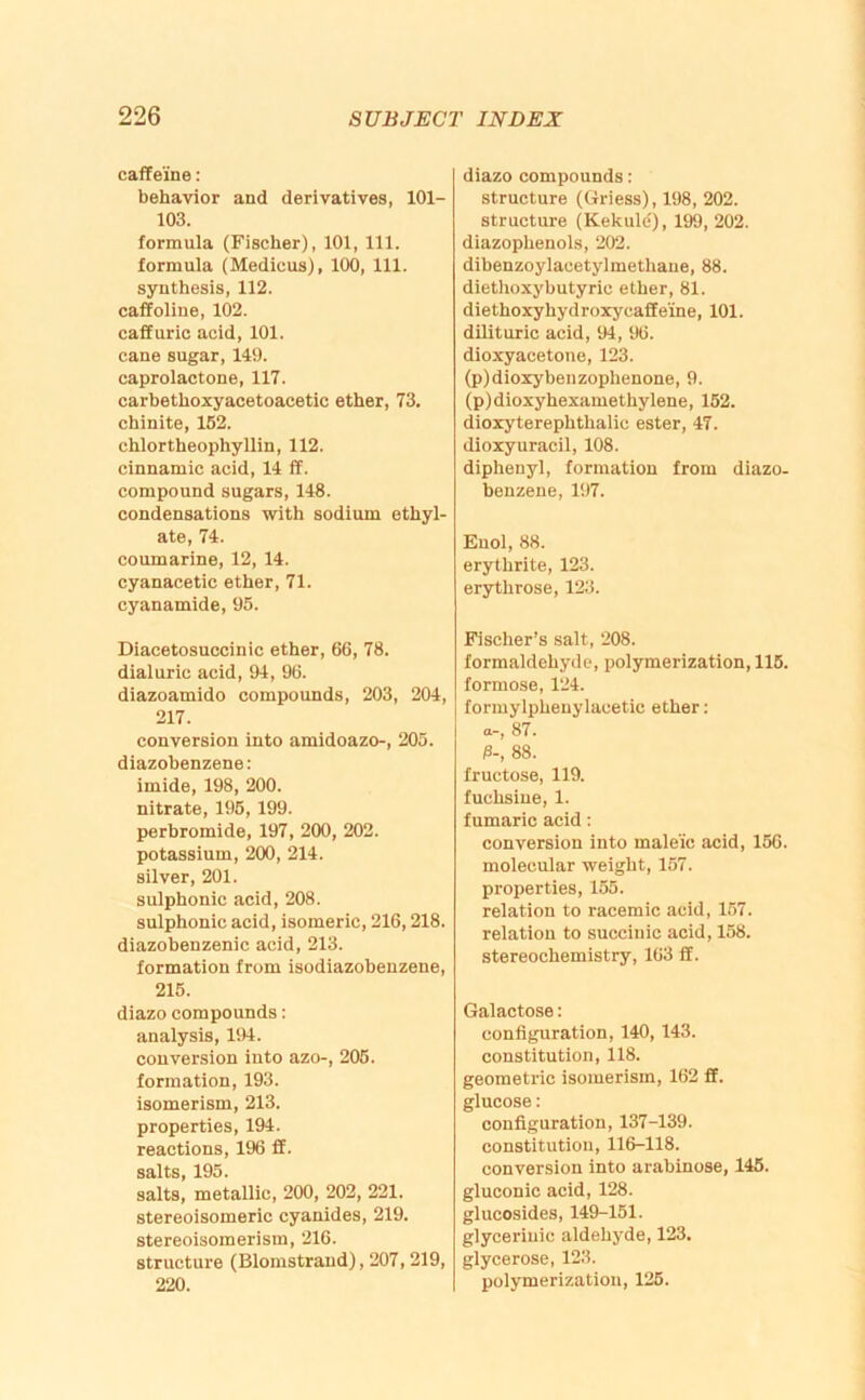 caffeine: behavior and derivatives, 101- 103. formula (Fischer), 101, 111. formula (Medicus), 100, 111. synthesis, 112. caffoliue, 102. caff uric acid, 101. cane sugar, 149. caprolactone, 117. carbethoxyacetoacetic ether, 73. chinite, 162. chlortheophyllin, 112. cinnamic acid, 14 ff. compound sugars, 148. condensations with sodium ethyl- ate, 74. coumarine, 12, 14. cyanacetic ether, 71. cyanamide, 95. Diacetosuccinic ether, 66, 78. dial uric acid, 94, 96. diazoamido compounds, 203, 204, 217. conversion into amidoazo-, 205. diazobenzene: imide, 198, 200. nitrate, 195, 199. perbromide, 197, 200, 202. potassium, 200, 214. silver, 201. sulphonic acid, 208. sulphonic acid, isomeric, 216,218. diazobenzenic acid, 213. formation from isodiazobenzene, 215. diazo compounds: analysis, 194. conversion into azo-, 205. formation, 193. isomerism, 213. properties, 194. reactions, 196 ff. salts, 195. salts, metallic, 200, 202, 221. stereoisomeric cyanides, 219. stereoisomerism, 216. structure (Blomstrand), 207,219, 220. diazo compounds; structure (Griess), 198, 202. structure (Kekule), 199, 202. diazophenols, 202. dibenzoylacetylmethaue, 88. diethoxybutyric ether, 81. diethoxyhydroxycaffe’ine, 101. dUituric acid, 94, 96. dioxyacetone, 123. (p)dioxybenzophenone, 9. (p)dioxyhexamethylene, 152. dioxyterephthalic ester, 47. dioxyuracil, 108. diphenyl, formation from diazo- benzene, 197. Enol, 88. erythrite, 123. erythrose, 123. Fischer’s salt, 208. formaldehyde, polymerization, 115. formose, 124. formylphenylacetic ether: a-, 87. /3-, 88. fructose, 119. fuchsiue, 1. fumaric acid: conversion into maleic acid, 156. molecular weight, 157. properties, 165. relation to racemic acid, 157. relation to succiuic acid, 158. stereochemistry, 163 ff. Galactose: configuration, 140, 143. constitution, 118. geometric isomerism, 162 ff. glucose: configuration, 137-139. constitution, 116-118. conversion into arabinose, 146. gluconic acid, 128. glucosides, 149-151. glyceriuic aldehyde, 123. glycerose, 123. polymerization, 126.