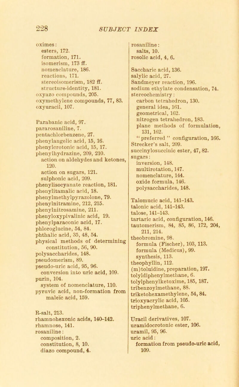 oximes: esters, 172. formation, 171. isomerism, 173 ff. nomenclature, 186. reactions, 171. stereoisomerism, 182 ff. structure-identity, 181. o.xyazo compounds, 205. oxymothylene compounds, 77, 83. oxy uracil, 107. Parabanic acid, 97. pararosaniline, 7. peutachlorbenzene, 27. phenylaugelic acid, 15, 16. phenylcrotonic acid, 15, 17. phenylhydrazine, 209, 210. action on aldehydes and ketones, 120. action on sugars, 121. sulphonic acid, 209. phenylisocyanate reaction, 181. pheuylitamalic acid, 18. phenylmethylpyrazoloue, 79. phenylnitramine, 212, 215. phenylnitrosamine, 211. pheuyloxypivalinic acid, 19. phenylparaconic acid, 17. phloroglucine, 54, 84. phthalic acid, 35, 48, 54. physical methods of determining constitution, 56, 90. polysaccharides, 148. pseudomerism, 89. pseudo-uric acid, 95, 96. conversion into uric acid, 109. purin, 104. system of nomenclature, 110. pyruvic acid, non-formation from male'ic acid, 159. R-salt, 213. rhamnobexonic acids, 140-142. rhamnose, 141. rosaniline; composition, 2. constitution, 8, 10. diazo compound, 4. rosaniline: salts, 10. rosolic acid, 4, 6. Saccharic acid, 136. salylic acid, 27. Sandmeyer reaction, 196. sodium ethylate condensation, 74. stereochemistry; carhon tetrahedron, 130. general idea, 161. geometrical, 162. nitrogen tetrahedron, 183. plane methods of formulation, 131, 162. “ preferred ” configuration, 166. Strecker’s salt, 209. succinylosucciuic ester, 47,82. sugars: inversion, 148. multirotation, 147. nomenclature, 144. oxide formula, 146. polysaccharides, 148. Talomucic acid, 141-143. talonic acid, 141-143. talose, 141-143. tartaric acid, configuration, 146. tautomerism, 84, 85, 86, 172, 204, 211, 214. theobromine, 98. formula (Fischer), 103,113. formula (Medicus), 99. synthesis, 113. theophyllin, 112. (m)toluidine, preparation, 197. tolyldiphenylmethane, 6. tolylphenylketoxime, 185, 187. tribenzoylmethane, 88. triketohexamethylene, 54,84. trioxyacrylic acid, 105. triphenylmethane, 6. Uracil derivatives, 107. uramidocrotonic ester, 106. uramil, 95, 96. uric acid: formation from pseudo-uric acid, 109.