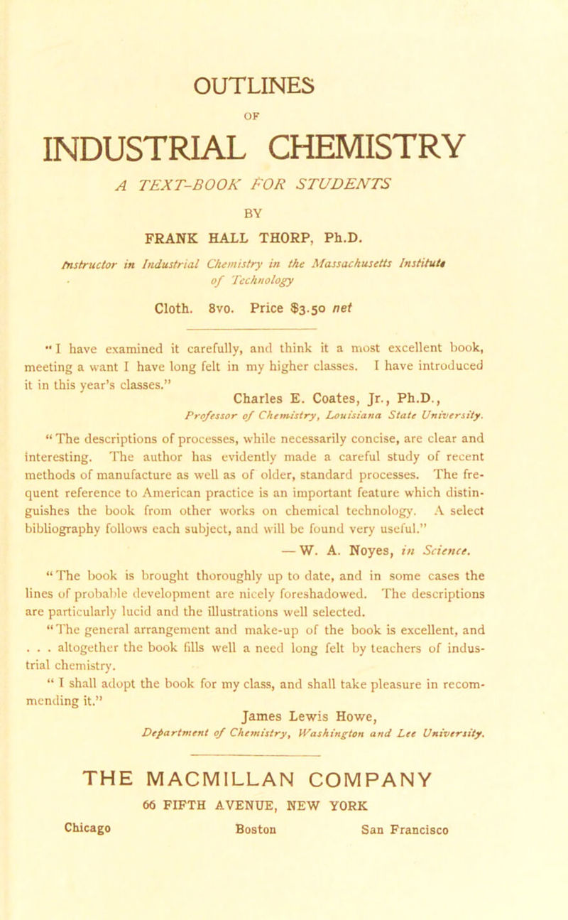 OUTLINES OF INDUSTRIAL CHEMISTRY A TEXT-BOOK EOR STUDENTS BY FRANK HALL THORP, Ph.D. fnstructor in Industrial Chemistry in the Massachusetts Institute of Technology Cloth. 8vo. Price $3.50 net •' I have examined it carefully, and think it a most excellent book, meeting a want I have long felt in my higher classes. I have introduced it in this year’s classes.” Charles E. Coates, Jr., Ph.D., Professor of Chemistry, Louisiana State University. “ The descriptions of processes, while necessarily concise, are clear and interesting. The author has evidently made a careful study of recent methods of manufacture as well as of older, standard processes. The fre- quent reference to American practice is an important feature which distin- guishes the book from other works on chemical technology. A select bibliography follows each subject, and will be found very useful.” — W. A. Noyes, in Science. “ The book is brought thoroughly up to date, and in some cases the lines of probable development are nicely foreshadowed. The descriptions are particularly lucid and the illustrations well selected. “ The general arrangement and make-up of the book is excellent, and . . . altogether the book fills well a need long felt by teachers of indus- trial chemistry. “ I shall adopt the book for my class, and shall take pleasure in recom- mending it.” James Lewis Howe, Department of Chemistry, Washington and Lee University, THE MACMILLAN COMPANY 66 FIFTH AVENUE, NEW YORK Chicago Boston San Francisco