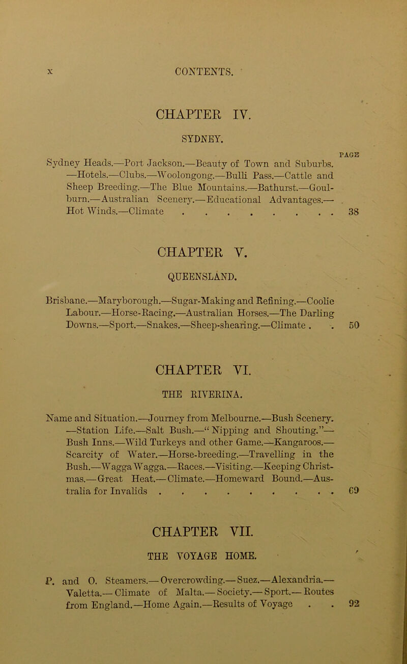 CHAPTER IV. SYDNEY. Sydney Heads.—Port Jackson.—Beauty of Town and Suburbs. —Hotels.—Clubs.—Woolongong.—Bulli Pass.—Cattle and Sheep Breeding.—The Blue Mountains.—Bathurst.—Goul- burn.—Australian Scenery.—Educational Advantages.—- Hot Winds.—Climate CHAPTER V. QUEENSLAND. Brisbane.—Maryborough.—Sugar-Making and Refining.—Coolie Labour.—Horse-Racing.—Australian Horses.—The Darling Downs.—Sport.—Snakes.—Sheep-shearing.—Climate . CHAPTER VI. THE RIVERINA. Name and Situation.—Journey from Melbourne.—Bush Scenery. —Station Life.—Salt Bush.—“ Nipping and Shouting.”— Bush Inns.—Wild Turkeys and other Game.—Kangaroos.— Scarcity of Water.—Horse-breeding.—Travelling in the Bush.—WaggaWagga.—Races.—Visiting.—Keeping Christ- mas.—Great Heat.— Climate.—Homeward Bound.—Aus- tralia for Invalids CHAPTER VII. THE VOYAGE HOME. P. and 0. Steamers.— Overcrowding.— Suez.—Alexandria.— Valetta.— Climate of Malta.— Society.— Sport.—Routes from England.—Home Again.—Results of Voyage PAGE 38 50 CD 92
