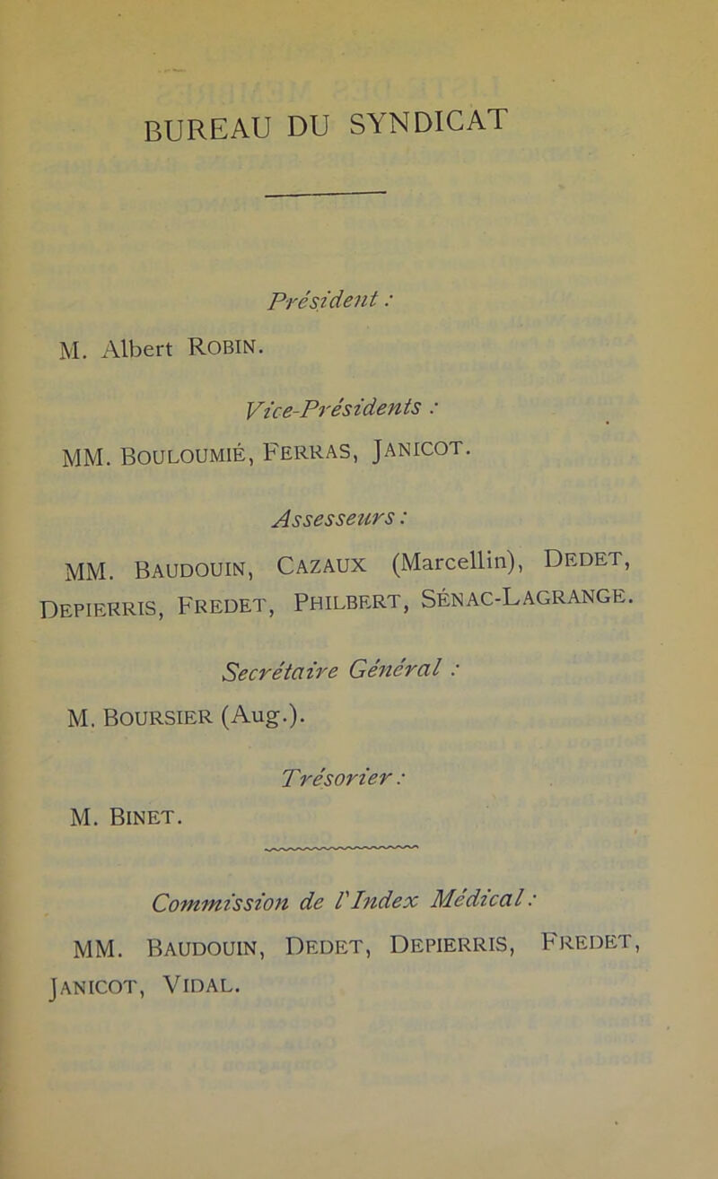 bureau du syndicat Président : M. Albert ROBiN. Vice-PTésidents : MM. BouLouMiÉ, Ferras, Janicot. Assesseurs : MM. Baudouin, Cazaux (Marcellin), Dedet, Depierris, Fredet, Philbert, Sénac-Lagrange. Secrétaire Général : M. Boursier (Aug.). Trésorier : M. Binet. Commission de VIndex Médical : MM. Baudouin, Dedet, Depierris, P'redet, Janicot, Vidal.