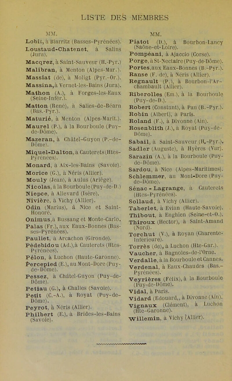 MM. Lobit, à UiaiTitz (Basses-Pyrénées). Loustaud-Chatenet, à Salins (Jura). Macçirez, à Saint-Saiiveiir (H.-Pyr.) Malibran, à Menton (Alpes-Mar.). Massiat (de), à .Moligt (Pyr.-Or.). Massina,à Vernel-les-Bains (Jura). Mathon (A.), à l'orges-les-Eau.\ (Seine-1 nl'ér.'l. Matton (René), à Salies-de-Béarn (Itas.-Pyr.). Maturié, à .Menton (Alpes-Marit.). Maurel (P.), à la Hourboule (Puy- de-Dôme). Mazeran, à Châtel-Guyon (P.-de- Dôme). Miquel-Dalton, à Cauterets(Htes- Pyrénées). Monard, à Ai.\-les-Bains (Savoie). Morice (G.), à ISéris (Allier). Mouly (Jean), à Aulus (Ariège). Nicolas, à la Bourboule(Puy-de-D.) Niepee, à Allevard (Isère). Nivière, à Vichy (Allier). Odin (Marins), à Nice et Saint- Honoré. Onimus.à Bussang et Monte-Carlo. Palas (Fr.), au.\ Eaux-Bonnes (Bas- se.s-Pyrénées). Pauliet, à Arcachon (Gironde). Pédebidou (Ad.),à Cauterets (Hles- Pyrénées). Pélon, à Ludion (Haute-Garonne). f>ercepied (E.), au Mont-Dore (Puy- de-Dôme). Pessez, à Chàtel-Guyon (Puy-de- Dôme). Petiau (G.), à Gballes (Savoie). Petit (C.-A.), à Boyat (Puy-de- Dôme). Peyrot, à Néris (Allier). Philbert (E.), à Brides-les-Bains (Savoie). MM. Piatot (D.), à Bourbon-Lancy (Saône-et-Loire). Pompéani, à Ajaccio (Corse). Porge, à St-Neclaire (Puy-de-Dôme). Portes,aux Eaux-Bonnes (B -Pyr.). Ranse (F. de), à Néris (Allier). Régnault (P.l, à Bourbon-l'Ar- chambault (Allier). Riberolles (Em.), à la Bourboule (Puy-de-D.). Robert (Constant), à Pau (B.-Pyr.). Robin (Albert), à Paris. Roland (F.), à Divonne (Ain). Rosenblith (J.), à Boyat (Puy-de- Dôme). Sabail, à Saint-Sauveur (H.-Pyr.). Sadler (Auguste), à Hyères (Vur). Sarazin (A.), à la Bourboule (Puy- de-Dôme). Sardou, à Nice (Alpes-Mariliraes). Schlemmer, au Mont-Dore (Puy- de-Dôme). Sénac - Lagrange, il Cauterets (lltes-Pyrénées). Sollaud, à Vichy (Aliier). Taberlet, à Evian (Haute-Savoie). Thibout, à Enghien (Seine-el-0.). Thiroux (Hector), à Saint-Amand (Nord). Torchut (V.), à Boyau (Charente- Inférieure). Torrès (de), à Luchon (Hte-Gar.). Vaucher, à Bagnoles-dc-l’Orue. Verdalle, à la Bourboule et Cannes. Verdenal, à Eaiix-Chaudes (Bas.- Pyrénées). Veyrières (Félix), à la Bourboule (Puy-de-Dôme). Vidal, à Paris. Vidard (Edouard,, à Divonne (Ain). vignaux (Clément), à Luchon (Hte-Garonne). Willemin, à Vichy (Allier).