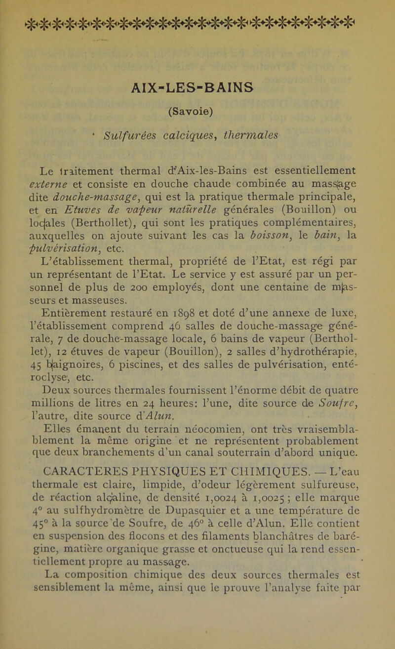 AIX-LES-BAINS (Savoie) ■ Sulfurées calciques, thermales Le Iriitement thermal tfAix-les-Bains est essentiellement externe et consiste en douche chaude combinée au massiage dite douche-massage, qui est la pratique thermale principale, et en Etuves de va-peur naturelle générales (Bouillon) ou locjales (Berthollet), qui sont les pratiques complémentaires, auxquelles on ajoute suivant les cas la boisson, le bain, la pulvérisation, etc. L’établissement thermal, propriété de l’Etat, est régi par un représentant de l’Etat. Le service y est assuré par un per- sonnel de plus de 200 employés, dont une centaine de m|as- seurs et masseuses. Entièrement restauré en 1898 et doté d’une annexe de luxe, l’établissement comprend 46 salles de douche-massage géné- rale, 7 de douche-massage locale, 6 bains de vapeur {Berthol- let), 12 étuves de vapeur (Bouillon), 2 salles d’hydrothérapie, 45 b(aignoires, 6 piscines, et des salles de pulvérisation, enté- roclyse', etc. Deux sources thermales fournissent l’énorme débit de quatre millions de litres en 24 heures: l’une, dite source de Soufre, l’autre, dite source à'Alun. Elles émanent du terrain néocomien, ont très vraisembla- blement la même origine et ne représentent probablement que deux branchements d’un canal souterrain d’abord unique. CARACTERES PHYSIQUES ET CHIMIQUES. — L’eau thermale est claire, limpide, d’odeur légèrement sulfureuse, de réaction alçaline, de densité 1,0024 à 1,0025 ; elle marque 4° au sulfhydromètre de Dupasquier et a une température de 45® à la source de Soufre, de 46® à celle d’Alun. Elle contient en suspension des flocons et des filaments blanchâtres de baré- gine, matière organique grasse et onctueuse qui la rend essen- tiellement propre au mass-age. La composition chimique des deux sources thermales est sensiblement la même, ainsi que le prouve l’analyse faite par