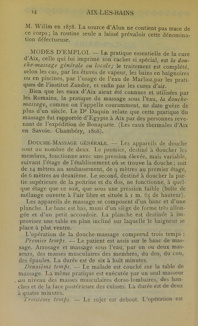 M. Willm en 1878. La source d’Alun ne contient pas trace de ce corps ; la routine seule a laissé prév,aloir cette dénomina- tion défectueuse. MODES D’EMPLOI. — Lp. pratique essentielle de la cure d’Aix, celle qui lui imprime son cachet si spécial, est la dou- che-massage générale ou locale; le traitement çst complété, selon les cas, par les étuves de vapeur, les bains en baignoires ou en piscines, par l’usage de l’eau de Marlioz,par les prati- ques de l’institut Zander, et enfin par les cures d’air. Bien que les eaux d’Aix aient été connues et utilisées par les Romains, la pratique du massage sous l’eau, la douche- massage, comme on l’appelle couramment, ne date guère de plus d’un siècle. Le D' Daquin relate que cette pratique du massage fut rapportée d’Egypte à Aix par des personnes reve- nant de l’expédition de Bonaparte. (Les eau.x thermales d’Aix en Savoie. Chambéry, 1808). Douche-Massagk générale. — Les appareils de douche sont au nombre de deux. Le premier, destiné à doucher les membres, fonctionne avec une pression élevée, mais variable, suivant l’étage de l’établissement où se trouve la douche ; soit de 14 mètres au soubassement, de 9 mètres au premier étage, de 6 mètres au deuxième. Le second, destiné à doucher la par- tie supérieure de la poitrine et du dos, ne fonctionne, à quel- que étage que ce soit, que sous une pression faible (boîte de mélange ouverte à l’air libre et située à i m. 65 de hauteur). Les appareils de massage se composent d’un banc et d’une planche. I.e banc est bas, muni d’un siège de forme très allon- gée et d’un petit accoudoir. La planche est destinée à im- proviser une table en plan incliné sur laquelle le baigneur se place à plat ventre. L’opération de la douche-massage comprend trois temps : Premier temfs. — Le patient est assis sur le banc de mas- sage. Arrosage et massiage sous l’eau, par un ou deux mas- seurs, des masses musculaires des membres, du dos, du cou, des épaules. La durée est de six à huit minutes. Deuxième temfs. -— Le malade est couché sur la table de massage. La même pratique est exécutée par un seul masseur tau niveau des masses musculaires dorso-lombaires, des han- ches et de la face postérieure des cuisses. La durée est de deux à quatre minutes. Troisième temps. — Le sujet est debout. L’opération est