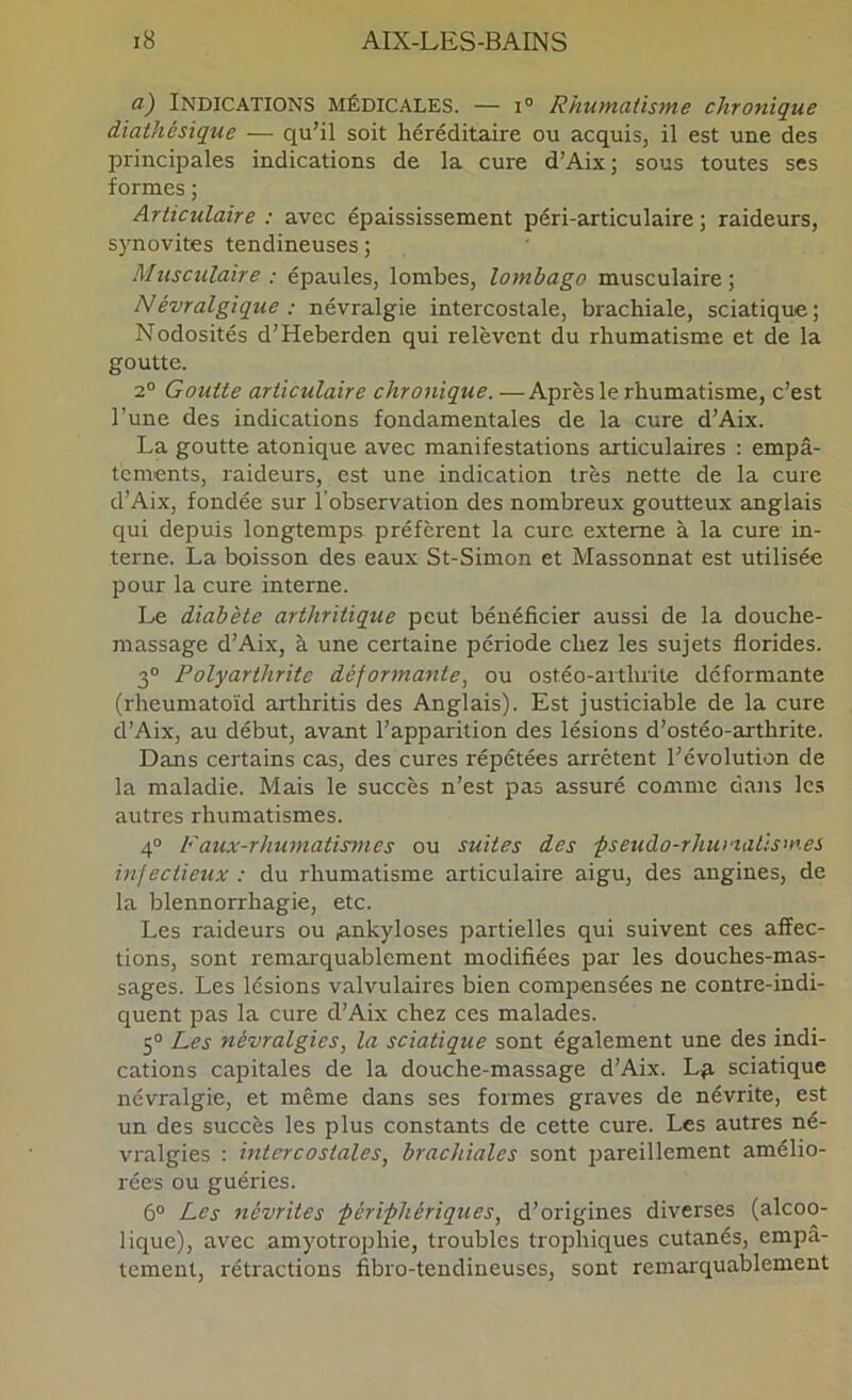 a) Indications médicales. — i° Rhumatisme chronique diathésique — qu’il soit héréditaire ou acquis, il est une des principales indications de la cure d’Aix; sous toutes ses formes ; Articulaire : avec épaississement péri-articulaire ; raideurs, synovites tendineuses ; Musculaire ; épaules, lombes, lombago musculaire ; Névralgique : névralgie intercostale, brachiale, sciatique ; Nodosités d’Heberden qui relèvent du rhumatisme et de la goutte. 2® Goutte articulaire chronique. —Après le rhumatisme, c’est l’une des indications fondamentales de la cure d’Aix. La goutte atonique avec manifestations articulaires : empâ- tements, raideurs, est une indication très nette de la cure d’Aix, fondée sur l'observation des nombreux goutteux anglais qui depuis longtemps préfèrent la cure externe à la cure in- terne. La boisson des eaux St-Simon et Massonnat est utilisée pour la cure interne. Le diabète arthritique peut bénéficier aussi de la douche- massage d’Aix, à une certaine période chez les sujets florides. 3® Polyarthrite déformante, ou ostéo-arthrite déformante (rheumatoïd arthritis des Anglais). Est justiciable de la cure d’Aix, au début, avant l’apparition des lésions d’ostéo-arthrite. Dans certains cas, des cures répétées arrêtent l’évolution de la maladie. Mais le succès n’est pas assuré comme dans les autres rhumatismes. 4® Faux-rhumatismes ou suites des ■pseuào-rhuviatismes infectieux ; du rhumatisme articulaire aigu, des angines, de la blennorrhagie, etc. Les raideurs ou ^nkyloses partielles qui suivent ces affec- tions, sont remarquablement modifiées par les douches-mas- sages. Les lésions valvulaires bien compensées ne contre-indi- quent pas la cure d’Aix chez ces malades. 5® Les névralgies, la sciatique sont également une des indi- cations capitales de la douche-massage d’Aix. L^ sciatique névralgie, et même dans ses formes graves de névrite, est un des succès les plus constants de cette cure. Les autres né- vralgies : intercostales, brachiales sont pareillement amélio- rées ou guéries. 6® Les névrites férifhériques, d’origines diverses (alcoo- lique), avec amyotrophie, troubles trophiques cutanés, empâ- tement, rétractions fibro-tendineuses, sont remarquablement