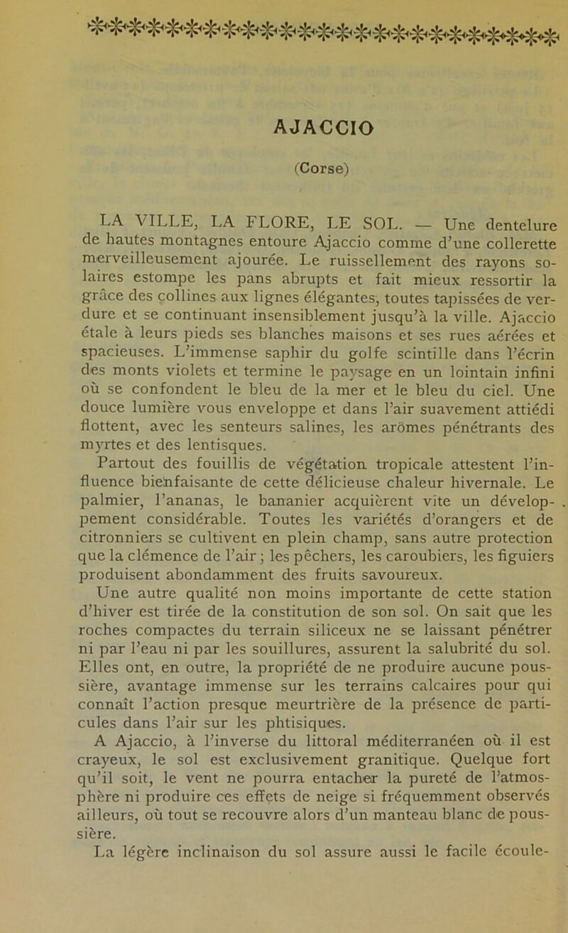 AJACCIO fCorse) LA VILLE, LA FLORE, LE SOL. — Une dentelure de hautes montagnes entoure Ajaccio comme d’une collerette merveilleusement ajourée. Le ruissellement des rayons so- laires estompe les pans abrupts et fait mieux ressortir la grâce des collines aux lignes élégantes, toutes tapissées de ver- dure et se continuant insensiblement jusqu’à la ville. Ajaccio étale à leurs pieds ses blanches maisons et ses rues aérées et spacieuses. L’immense saphir du golfe scintille dans l’écrin des monts violets et termine le paysage en un lointain infini où se confondent le bleu de la mer et le bleu du ciel. Une douce lumière vous enveloppe et dans l’air suavement attiédi flottent, avec les senteurs salines, les arômes pénétrants des myrtes et des lentisques. Partout des fouillis de végétation tropicale attestent l’in- fluence bielifaisante de cette délicieuse chaleur hivernale. Le palmier, l’ananas, le bananier acquièrent vite un dévelop- jDement considérable. Toutes les variétés d’orangers et de citronniers se cultivent en plein champ, sans autre protection que la clémence de l’air ; les pêchers, les caroubiers, les figuiers produisent abondamment des fruits savoureux. Une autre qualité non moins importante de cette station d’hiver est tirée de la constitution de son sol. On sait que les roches compactes du terrain siliceux ne se laissant pénétrer ni par l’eau ni par les souillures, assurent la salubrité du sol. Elles ont, en outre, la propriété de ne produire aucune pous- sière, avantage immense sur les terrains calcaires pour qui connaît l’action presque meurtrière de la présence de parti- cules dans l’air sur les phtisiques. A Ajaccio, à l’inverse du littoral méditerranéen où il est crayeux, le sol est exclusivement granitique. Quelque fort qu’il soit, le vent ne pourra entacher la pureté de l’atmos- phère ni produire ces effets de neige si fréquemment observés ailleurs, où tout se recouvre alors d’un manteau blanc de pous- sière. La légère inclinaison du sol assure aussi le facile écoule-