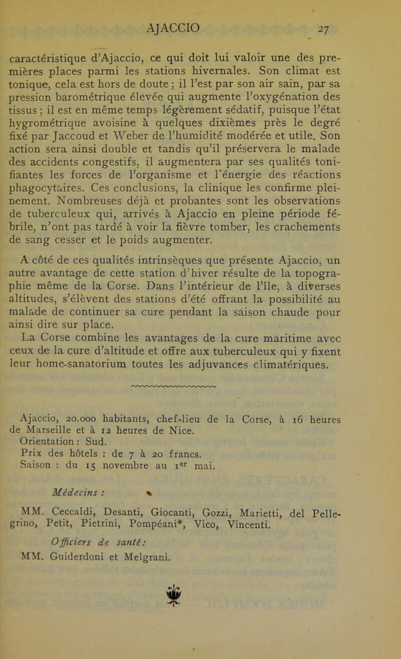 caractéristique d'Ajaccio, ce qui doit lui valoir une des pre- mières places parmi les stations hivernales. Son climat est tonique, cela est hors de doute ; il l'est par son air sain, par sa pression barométrique élevée qui augmente l'oxygénation des tissus ; il est en même temps légèrement sédatif, puisque l'état hygrométrique avoisine à quelques dixièmes près le degré fixé par Jaccoud et Weber de l'humidité modérée et utile. Son action sera ainsi double et tandis qu'il préservera le malade des accidents congestifs, il augmentera par ses qualités toni- fiantes les forces de l'organisme et l'énergie des réactions phagocytaires. Ces conclusions, la clinique les confirme plei- nement. Nombreuses déjà et probantes sont les observations de tuberculeux qui, arrivés à Ajaccio en pleine période fé- brile, n'ont pas tardé à voir la fièvre tomber, les crachements de sang cesser et le poids augmenter. A côté de ces qualités intrinsèques que présente Ajaccio, un autre avantage de cette station d’hiver résulte de la topogra- phie même de la Corse. Dans l'intérieur de l'île, à diverses altitudes, s'élèvent des stations d'été offrant la possibilité au malade de continuer sa cure pendant la saison chaude pour ainsi dire sur place. La Corse combine les avantages de la cure maritime avec ceux de la cure d'altitude et offre aux tuberculeux qui y fixent leur home-sanatorium toutes les adjuvances climatériques. Ajaccio, 20.000 habitants, chef-lieu de la Corse, à 16 heures de Marseille et à 12 heures de Nice. Orientation : Sud. Prix des hôtels : de 7 à 20 francs. Saison : du 15 novembre au i«r mai. Médecins : % MM. Ceccaldi, Desanti, Giocanti, Gozzi, Marietti, del Pelle- grino, Petit, Pietrini, Pompéani*, Vico, Vincenti. Officiers de santé: MM. Guiderdoni et Melgrani.