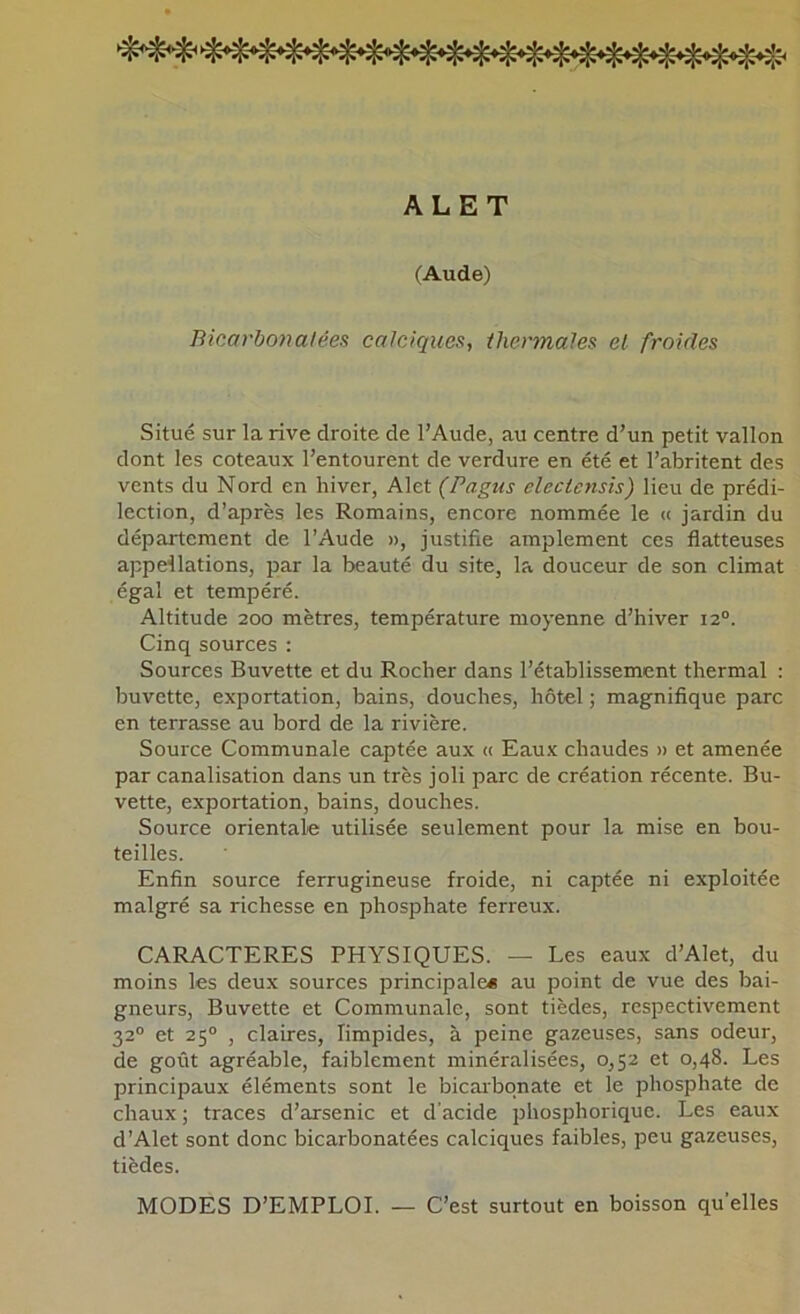 ALET (Aude) Bicarbo}ialées calciques, ihermales et froides Situé sur la rive droite de l’Aude, au centre d’un petit vallon dont les coteaux l’entourent de verdure en été et l’abritent des vents du Nord en hiver, Alet (Pagus eleciensis) lieu de prédi- lection, d’après les Romains, encore nommée le « jardin du département de l’Aude », justifie amplement ces flatteuses appeilations, par la beauté du site, la douceur de son climat égal et tempéré. Altitude 200 mètres, température moyenne d’hiver 12°. Cinq sources : Sources Buvette et du Rocher dans l’établissement thermal : buvette, exportation, bains, douches, hôtel ; magnifique parc en terrasse au bord de la rivière. Soui'ce Communale captée aux <( Eaux chaudes » et amenée par canalisation dans un très joli parc de création récente. Bu- vette, exportation, bains, douches. Source orientale utilisée seulement pour la mise en bou- teilles. Enfin source ferrugineuse froide, ni captée ni exploitée malgré sa richesse en phosphate ferreux. CARACTERES PHYSIQUES. — Les eaux d’Alet, du moins les deux sources principale* au point de vue des bai- gneurs, Buvette et Communale, sont tièdes, respectivement 32“ et 25° , claires, limpides, à peine gazeuses, sans odeur, de goût agréable, faiblement minéralisées, 0,52 et 0,48. Les principaux éléments sont le bicaibqnate et le phosphate de chaux; traces d’arsenic et d’acide phosphorique. Les eaux d’Alet sont donc bicarbonatées calciques faibles, peu gazeuses, tièdes. MODES D’EMPLOI. — C’est surtout en boisson qu'elles