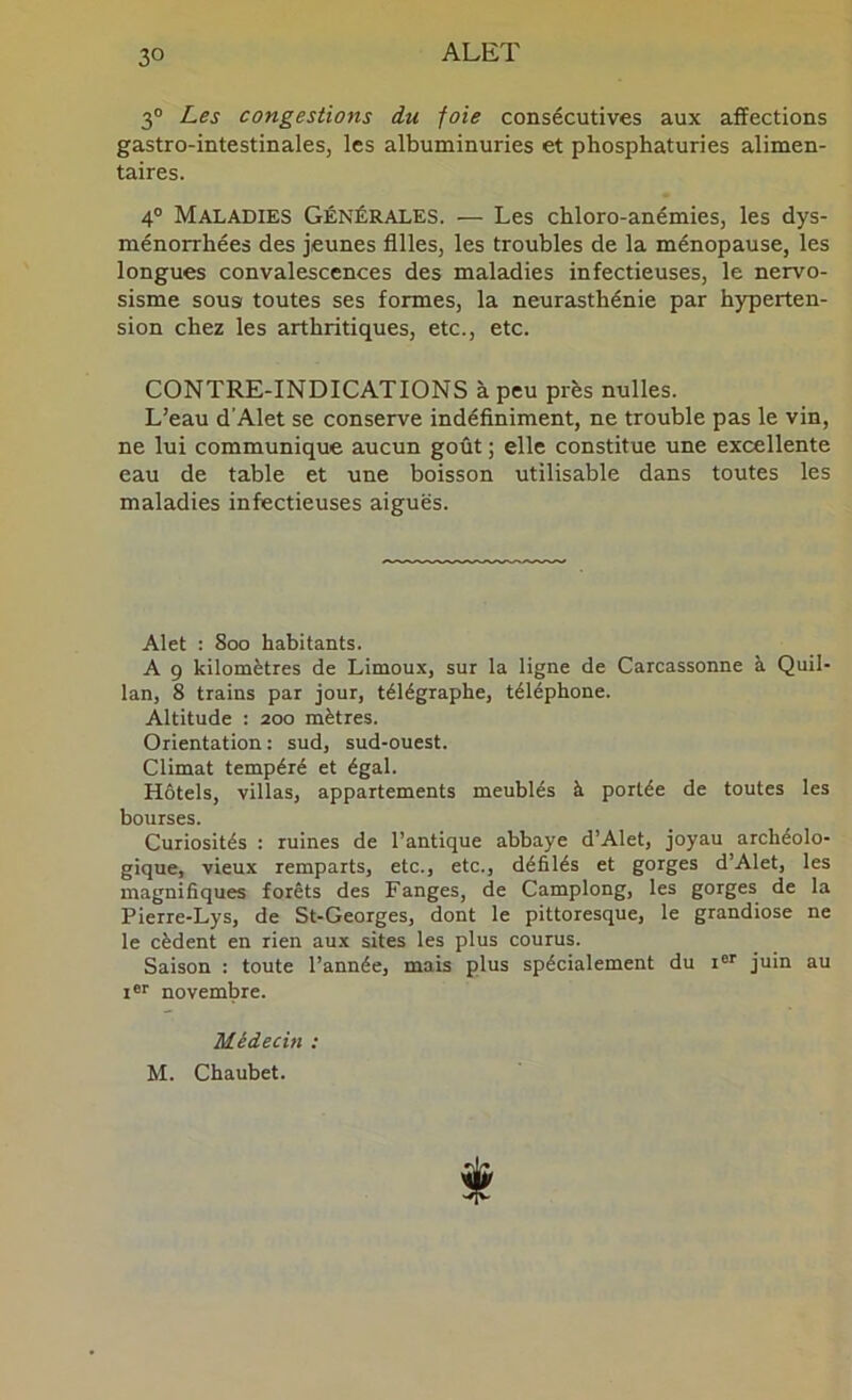 3® Les congestions du foie consécutives aux affections gastro-intestinales, les albuminuries et phosphaturies alimen- taires. 4° Maladies Générales. — Les chloro-anémies, les dys- ménorrhées des jeunes Allés, les troubles de la ménopause, les longues convalescences des maladies infectieuses, le nervo- sisme sousi toutes ses formes, la neurasthénie par hyperten- sion chez les arthritiques, etc., etc. CONTRE-INDICATIONS à peu près nulles. L’eau d Alet se conserve indéffniment, ne trouble pas le vin, ne lui communique aucun goût ; elle constitue une excellente eau de table et une boisson utilisable dans toutes les maladies infectieuses aiguës. Alet : 8oo habitants. A 9 kilomètres de Limoux, sur la ligne de Carcassonne à Quil- lan, 8 trains par jour, télégraphe, téléphone. Altitude : 200 mètres. Orientation: sud, sud-ouest. Climat tempéré et égal. Hôtels, villas, appartements meublés à portée de toutes les bourses. Curiosités : ruines de l’antique abbaye d’Alet, joyau archéolo- gique, vieux remparts, etc., etc., défilés et gorges d’Alet, les magnifiques forêts des Fanges, de Camplong, les gorges de la Pierre-Lys, de St-Georges, dont le pittoresque, le grandiose ne le cèdent en rien aux sites les plus courus. Saison : toute l’année, mais plus spécialement du i®' juin au ler novembre. Médecin : M. Chaubet.