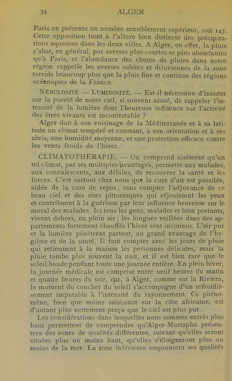 Paris en présente un nombre sensiblement supérieur, soit 147. Cette opposition tient a Pallure bien distincte des précipita- tions aqueuses dans les deux villes. A Alger, en effet, la pluie s’abat, en général, par averses plus courtes et plus abondantes qu’à Paris, et l’abondance des chutes de pluies dans notre région raiDpelle les averses subites et diluviennes de la zone torride beaucoup plus que la pluie fine et continue des régions océaniques de la France. Nébulosité — Luminosité. — Est-il nécessaire d’insister sur la pureté de notre ciel, si souvent azuré, de rap2Deler l’in- tensité de la lumière dont 1 heureuse influence sur l’activité des êtres vivants est incontestable ? Alger doit à son voisinage de la Méditerranée et à sa lati- tude un climat tempéré et constant, à son orientation et à ses abris, une humidité moyenne, et une protection efficace contre les vents froids de l’hiver. CLIMATOTHERAPIE. — On comprend aisément qu’un tel climat, par ses multiples Avantages, permette aux malades, aux convalescents, aux débiles, de recouvrer la santé et lès forces. C’est surtout chez nous que la cure d’air est possible, aidée de la cure de repos ; sans compter l’adjuvance de ce beau ciel et des sites pittoresques qui réjouissent les yeux et contribuent à la guérison jrar leur influence heureuse sur le moral des malades. Ici tous les gens, malades et bien portants, vivent dehors, en plein air ; les longues veillées dans des ap- partements fortement chauffés l’hiver sont inconnus. L’air pur et la lumière pénètrent partout, au grand avantage de l’hy- giène et de la santé. Il faut comjoter avec les jours de pluie qui retiennent à la maison les iiersonnes délicates, mais la pluie tombe plus souvent la nuit, et il est bien rare que le soleil boude pendant toute une journée entière. En plein hiver, la journée médicale est comprise entre neuf heures du matin et quatre heures du soir, c(ar, à Alger, comme sur la Riviera, le moment du coucher du soleil s’accompagne d’un refroidis- sement imputable à l’intensité du rayonnement. Ce phéno- mène, bien que moins saisissant sur la côte africaine, est d’autant plus nettement perçu que le ciel est plus pur. Les considérations dans lesquelles nous sommes entrés plus haut permettent de comprendre qu’Alger-Mustapha présen- tera des zones de qualités différentes, suivant qu’elles seront situées plus ou moins haut, qu’elles s’éloigneront plus ou moins de la mer. I..a zone inférieure empruntera ses qualités