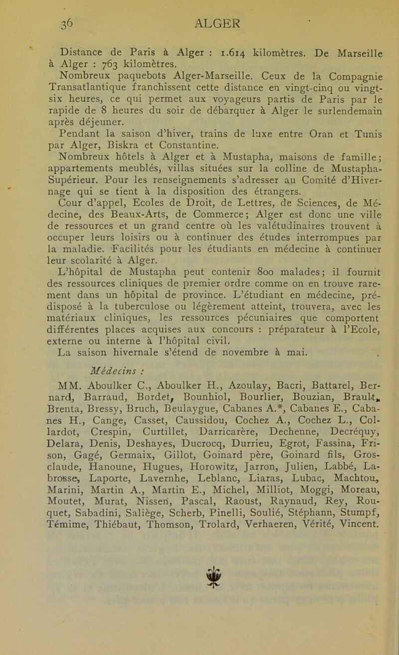 Distance de Paris à Alger : r.614 kilomètres. De Marseille à Alger : 763 kilomètres. Nombreux paquebots Alger-Marseille. Ceux de la Compagnie Transatlantique franchissent cette distance en vingt-cinq ou vingt- six heures, ce qui permet aux voyageurs partis de Paris par le rapide de 8 heures du soir de débarquer à Alger le surlendemain après déjeuner. Pendant la saison d’hiver, trains de luxe entre Oran et Tunis par Alger, Biskra et Constantine. Nombreux hôtels à Alger et à Mustapha, maisons de famille; appartements meublés, villas situées sur la colline de Mustapha- Supérieur. Pour les renseignements s’adresser au Comité d’Hiver- nage qui se tient à la disposition des étrangers. Cour d’appel. Ecoles de Droit, de Lettres, de Sciences, de Mé- decine, des Beaux-Arts, de Commerce; Alger est donc une ville de ressources et un grand centre où les valétudinaires trouvent à occuper leurs loisirs ou à continuer des études interrompues par la maladie. Facilités pour les étudiants en médecine à continuer leur scolarité à Alger. L’hôpital de Mustapha peut contenir 800 malades ; il fournit des ressources cliniques de premier ordre comme on en trouve rare- ment dans un hôpital de province. L’étudiant en médecine, pré- disposé à la tuberculose ou légèrement atteint, trouvera, avec les matériaux cliniques, les ressources pécuniaires que comportent différentes places acquises aux concours : préparateur à l’Ecole, externe ou interne à l’hôpital civil. La saison hivernale s’étend de novembre à mai. Médecins : MM. Aboulker C., Aboulker H., Azoulay, Bacri, Battarel, Ber- nard, Barraud, Bordet, Bounhiol, Bourlier, Bouzian, Brault, Brenta, Bressy, Bruch, Beulaygue, Cabanes A.*, Cabanes E., Caba- nes H., Cange, Casset, Caussidou, Cochez A., Cochez L., Col- lardot, Crespin, Curtillet, Darricarère, Dechenne, Decréquy, Delara, Denis, Deshayes, Ducrocq, Durrieu, Egrot, Fassina, Fri- son, Gagé, Germaix, Gillot, Goinard père, Goinard fils, Gros- claude, Hanoune, Hugues, Horowitz, Jarron, Julien, Labbé, La- broBse^ Lapotrte, Lavernhe, Leblanc, Liaras, Lubac, Machtoo, Marini, Martin A., Martin E., Michel, Milliot, Moggi, Moreau, Moutet, Murat, Nisseri, Pascal, Raoust, Raynaud, Rey, Rou- quet, Sabadini, Saliège, Scherb, Pinelli, Soulié, Stéphann, Stumpf, Témime, Thiébaut, Thomson, Trolard, Verhaeren, Vérité, Vincent. t
