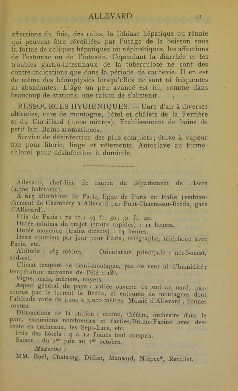 affections du foie, des reins, la lithiase hépatique ou rénale qui peuvent être réveillées par l’usage de la boisson sous la forme de coliques hépatiques ou néphrétiques, les affections de l’estomac ou de l’intestin. Cependant la diarrhée et les troubles gastro-intestinaux de la tuberculose ne sont des contre-indications que dans la période de cachexie. Il en est de même des hémoptysies lorsqu’elles ne sont ni fréquentes ni abondantes. L’âge un peu avancé est ici, comme dans beaucoup de stations, une raison de s’abstenir. , RESSOURCES HYGIENIQUES. — Cure d’air à diverses altitudes, cure de montagne, hôtel et chalets de la Ferrière et du Curtillard (i.ooo mètres). Etablissement de bains de petit-lait. Bains aromatiques. Service de désinfection des plus complets ; étuve à vapeur fixe pour literie, linge et vêtements. Autoclave au formo- chlorol pour désinfection à domicile. Allevard, chef-lieu de canton du département de l’Isère (2.500 habitants). A 615 kilomètres de Paris, ligne de Paris en Italie (embran- chement de Chambéry à Allevard par Pont-Charra-sur-Bréda, gare d’Allevard). Prix de Paris : 72 fr. ; 49 fr. 50; 31 fr. 20. Durée minima du trajet (trains rapides) : ii heures. Durée moyenne (trains directs) : 14 heures. Deux courriers par jour pour Paris; télégraphe, téléphone avec Paris, etc. Altitude : 465 mètres. — Orientation principale : nord-ouest, sud-est. Climat tempéré de demi-montagne, pas de vent ni d’humidité; température moyenne de l’été : iS». Vigne, maïs, mûriers, noyers. Aspect général du pays : vallée ouverte du sud au nord, par- courue par le torrent le Bréda, et entourée de montagnes dont 1 altitude varie de 1.200 à 3.000 mètres. Massif d’Allevard; bonnes routes. Distractions de la station : casino, théâtre, orchestre dans le parc, excursions nombreuses et faciles,Brame-Farine avec des- cente en traîneaux, les Sept-Lacs, etc. Pri.x des hôtels : 9 à 12 francs tout compris. Saison : du i®>' juin au i®'' octobre. Médecins : MM. Boël, Chataing, Didier, Mansord, Niepce*, Revillet.