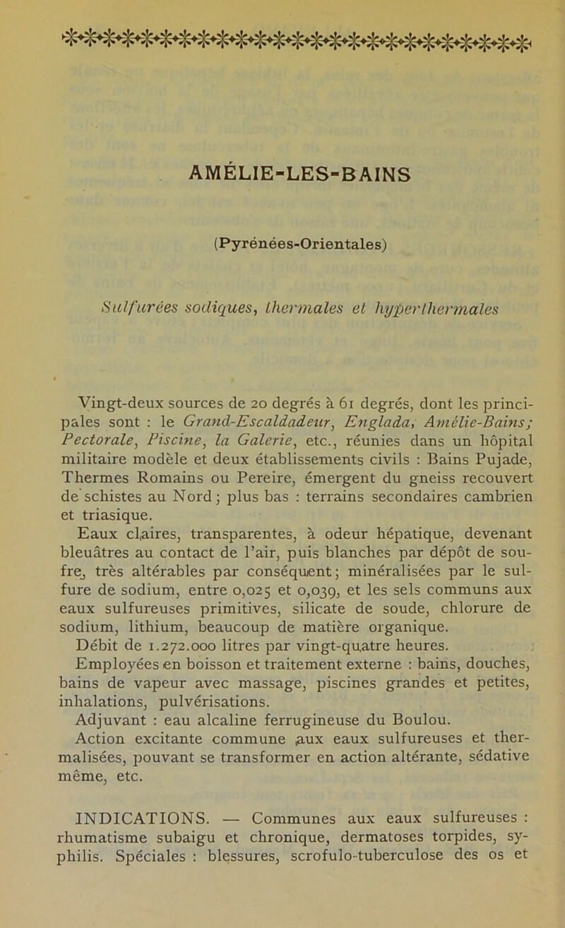 AMÉLIE-LES-BAINS (Pyrénées-Orientales) Hulfurées sadiques, thermales et hyper thermales Vingt-deux sources de 20 degrés à 61 degrés, dont les princi- pales sont : le Grand-Escaldadeur, Englada, Amélie-Bains ; Pectorale, Piscine, la Galerie, etc., réunies dans un hôpital militaire modèle et deux établissements civils ; Bains Pujade, Thermes Romains ou Pereire, émergent du gneiss recouvert de schistes au Nord; plus bas : terrains secondaires cambrien et triasique. Eaux claires, transparentes, à odeur hépatique, devenant bleuâtres au contact de l’air, puis blanches par dépôt de sou- frOj très altérables par conséquent; minéralisées par le sul- fure de sodium, entre 0,025 et 0,039, et les sels communs aux eaux sulfureuses primitives, silicate de soude, chlorure de sodium, lithium, beaucoup de matière organique. Débit de 1.272.000 litres par vingt-quatre heures. Employées en boisson et traitement externe : bains, douches, bains de vapeur avec massage, piscines grandes et petites, inhalations, pulvérisations. Adjuvant : eau alcaline ferrugineuse du Boulou. Action excitante commune aux eaux sulfureuses et ther- malisées, pouvant se transformer en action altérante, sédative même, etc. INDICATIONS. — Communes aux eaux sulfureuses : rhumatisme subaigu et chronique, dermatoses torpides, sy- philis. Spéciales : blessures, scrofulo-tuberculose des os et