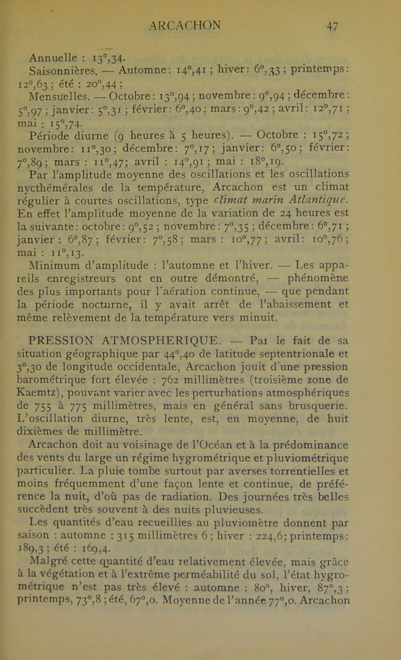 Annuelle : 13“,34- Saisonnières. — Automne: 140,41 ; hiver: 6°,■^3 ; printemps: 120,63 ; été : 200,44 ; Mensuelles. — Octobre : 130,94 ; novembre : 90,94 ; décembre : 50,97 Janvier: 50,31 ; février: 60,40; mars: 90,42 ; avril: 120,71 ; mai : 150,74. Période diurne (9 heures à 5 heures). — Octobre : 150,72; novembre: 110,30; décembre: 70,17; janvier: 60,50; février: 70,89; mars : 110,47; avril : I4“j9i J mai : 180,19. Par l’amplitude moyenne des oscillations et les oscillations nycthémérales de la température, Arcachon est un climat régulier à courtes oscillations, type climat marin Atlantique. En effet l’amplitude moyenne de la variation de 24 heures est la suivante: octobre: 90,52 ; novembre: 70,35 ; décembre: 60,71 ; janvier: 60,87; février: 70,58; mars: 100,77; avril: 100,76; mai : 1 lO, 13. Minimum d’amplitude : l’automne et l’hiver. — Les appa- reils enregistreurs ont en outre démontré, — phénomène des plus importants pour l'aération continue, — que pendant la période nocturne, il y avait arrêt de l’abaissement et même relèvement de la température vers minuit. PRESSION ATMOSPHERIQUE. — Pai le fait de sa situation géographique par 440,40 de latitude septentrionale et 30,30 de longitude occidentale, Arcachon jouit d’une pression barométrique fort élevée : 762 millimètres (troisième zone de Kaemtz), pouvant varier avec les perturbations atmosphériques de 755 à 775 millimètres, mais en général sans brusquerie. L’oscillation diurne, très lente, est, en moyenne, de huit dixièmes de millimètre. Arcachon doit au voisinage de l’Océan et à la prédominance des vents du large un régime hygrométrique et pluviométrique particulier. La pluie tombe surtout par averses torrentielles et moins fréquemment d’une façon lente et continue, de préfé- rence la nuit, d’où pas de radiation. Des journées très belles succèdent très souvent à des nuits pluvieuses. Les quantités d’eau recueillies au pluviomètre donnent par saison : automne : 315 millimètres 6; hiver : 224,6; printemps: 189,3; été : 169,4. Malgré cette quantité d’eau relativement élevée, mais grâce à la végétation et à l’extrême perméabilité du sol, l’état hygro- métrique n’est pas très élevé : automne : 8o“, hiver, 87“,3 ; printemps, 73®,8 ; été, 6y’’,o. Moyenne de l’année 77®,o. Arcachon