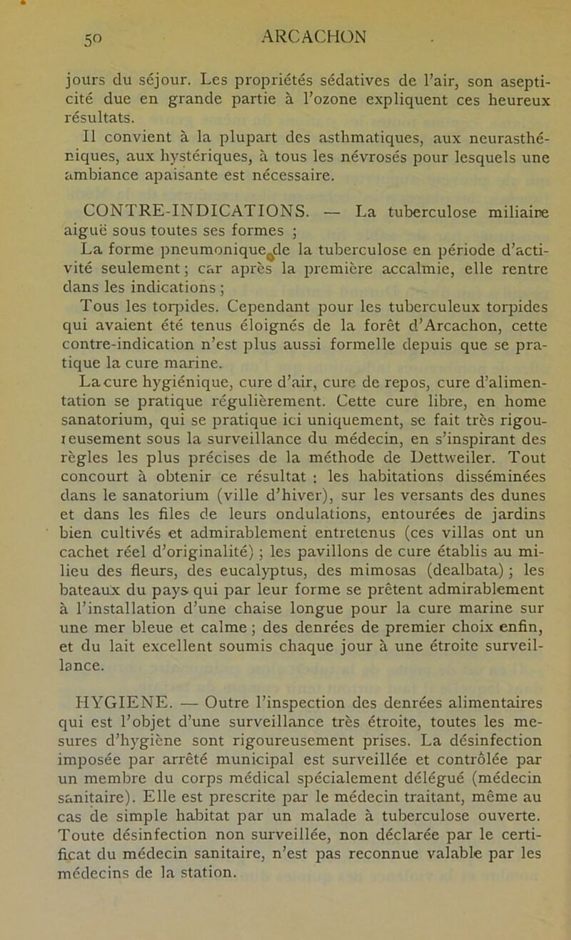 jours du séjour. Les propriétés sédatives de l’air, son asepti- cité due en grande partie à l’ozone expliquent ces heureux résultats. Il convient à la plupart des asthmatiques, aux neurasthé- niques, aux hystériques, à tous les névrosés pour lesquels une ambiance apaisante est nécessaire. CONTRE-INDICATIONS. — La tuberculose miliaire aiguë sous toutes ses formes j La forme pneumonique^de la tuberculose en période d’acti- vité seulement ; car après la première accalmie, elle rentre dans les indications ; Tous les toq^ides. Cependant pour les tuberculeux torpides qui avaient été tenus éloignés de la forêt d’Arcachon, cette contre-indication n’est plus aussi formelle depuis que se pra- tique la cure marine. Lacure hygiénique, cure d’air, cure de repos, cure d’alimen- tation se pratique régulièrement. Cette cure libre, en home sanatorium, qui se pratique ici uniquement, se fait très rigou- reusement sous la surveillance du médecin, en s’inspirant des règles les plus précises de la méthode de Dettweiler. Tout concourt à obtenir ce résultat : les habitations disséminées dans le sanatorium (ville d’hiver), sur les versants des dunes et dans les files de leurs ondulations, entourées de jardins bien cultivés et admirablement entretenus (ces villas ont un cachet réel d’originalité) ; les pavillons de cure établis au mi- lieu des fleurs, des eucalyptus, des mimosas (dealbata) ; les bateaux du pays qui par leur forme se prêtent admirablement à l’installation d’une chaise longue pour la cure marine sur une mer bleue et calme ; des denrées de premier choix enfin, et du lait excellent soumis chaque jour à une étroite surveil- lance. HYGIENE. — Outre l’inspection des denrées alimentaires qui est l’objet d’une surveillance très étroite, toutes les me- sures d’hygiène sont rigoureusement prises. La désinfection imposée par arrêté municipal est surveillée et contrôlée par un membre du corps médical spécialement délégué (médecin sanitaire). Elle est prescrite par le médecin traitant, même au cas de simple habitat par un malade à tuberculose ouverte. Toute désinfection non surveillée, non déclarée par le certi- ficat du médecin sanitaire, n’est pas reconnue valable par les médecins de la station.