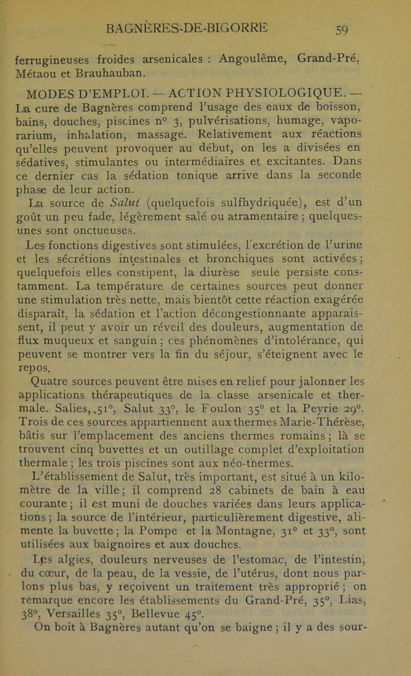 ferrugineuses froides arsenicales : Angoulême, Grand-Pré, Métaou et Brauhauban. MODES D’EMPLOI. — ACTION PHYSIOLOGIQUE. — La cure de Bagnères comprend l’usage des eaux de boisson, bains, douches, piscines n 3, pulvérisations, humage, vapo- rarium, inhalation, massage. Relativement aux réactions qu’elles peuvent provoquer au début, on les a divisées en sédatives, stimulantes ou intermédiaires et excitantes. Dans ce dernier cas la sédation tonique arrive dans la seconde phase de leur action. La source de Salut (cjuelquefois sulfhydriquée), est d’un goût un peu fade, légèrement salé ou atramentaire ; quelques- unes sont onctueuses. Les fonctions digestives sont stimulées, l'excrétion de l’urine et les sécrétions intestinales et bronchiques sont activées ; quelquefois elles constipent, la diurèse seule persiste cons- tamment. La température de certaines sources peut donner une stimulation très nette, mais bientôt cette réaction exagérée disparaît, la sédation et l’action décongestionnante apparais- sent, il peut y avoir un réveil des douleurs, augmentation de flux muqueux et sanguin ; ces phénomènes d’intolérance, qui peuvent se montrer vers la fin du séjour, s’éteignent avec le repos. Quatre sources peuvent être mises en relief pour jalonner les applications thérapeutiques de la classe arsenicale et ther- male. Salies, ,51®, Salut 33°, le Foulon 35° et la Peyrie 29®. Trois de ces sources appartiennent aux thermes Marie-Thérèse, bâtis sur l’emplacement des anciens thermes romains ; là se trouvent cinq buvettes et un outillage complet d’exploitation thermale ; les trois piscines sont aux néo-thermes. L’établissement de Salut, très important, est situé à un kilo- mètre de la ville; il comprend 28 cabinets de bain à eau courante ; il est muni de douches variées dans leurs applica- tions ; la source de l’intérieur, particulièrement digestive, ali- mente la buvette; la Pompe et la Montagne, 31® et 33®, sont utilisées aux baignoires et aux douches. Lps algies, douleurs nerveuses de l’estomac, de l’intestin, du cœur, de la peau, de la vessie, de l’utérus, dont nous par- lons plus bas, y leçoivent un traitement très approprié ; on remarque encore les établissements du Grand-Pré, 35®, Lias, 38®, Versailles 35®, Bellevue 45®. On boit à Bagnères autant qu’on se baigne ; il y a des sour-