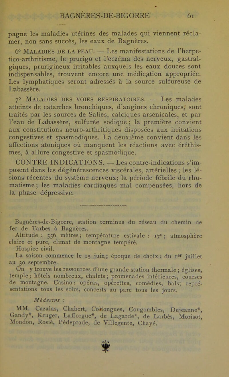 pagne les maladies utérines des malades qui viennent récla- mer, non sans succès, les eaux de Bagnères. 6® Maladies de la peau. — Les manifestations de l’iierpe- tico-arthritisme, le prurigo et l’eczéma des nerveux, gastral- giques, prurigineux irritables auxquels les eaux douces sont indispensables, trouvent encore une médication appropriée. Les lymphatiques seront adressés à la source sulfureuse de Labassère. 7° Maladies des voies respiratoires. — Les malades atteints de catarrhes bronchiques, d’angines chroniques; sont traités par les sources de Salies, calciques arsenicales, et par l’eau de Labassère, sulfurée sodique ; la première convient aux constitutions neuro-arthritiques disposées aux irritations congestives et spasmodiques. La deuxième convient dans les affections atoniques où manquent les réactions avec éréthis- mes, à allure congestive et spasmodique. CONTRE-INDICATIONS. — Les contre-indications s’im- posent dans les dégénérescences viscérales, artérielles ; les lé- sions récentes du système nerveux; la période fébrile du rhu- matisme; les maladies cardiaques mal compensées, hors de la phase dépressive. Bagnères-de-Bigorre, station terminus du réseau du chemin de fer de Tarbes à Bagnères. Altitude : 556 mètres; température estivale : 17O; atmosphère claire et pure, climat de montagne tempéré. Hospice civil. La saison commence le t5 juin; époque de choix: du i«r juillet au 30 septembre. On y trouve les ressources d’une grande station thermale ; églises, temple; hôtels nombreux, chalets; promenades intérieures, courses de montagne. Casino: opéras, opérettes, comédies, bals; repré- sentations tous les soirs, concerts au parc tous les jours. Médecins : MM. Cazalas, Chabcrt, CoHongues, Cougombles, Dejeanne*, Gandy*, Kruger, Lafîorgue*, de Lagarde*, de Larbès, Morisot, Mondon, Rosié, Pédeprade, de Villegente, Chayé. t