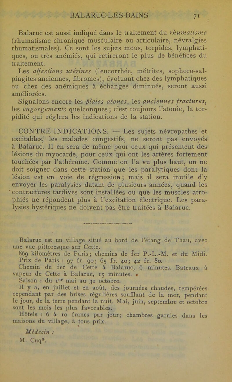 Balaruc est aussi indiqué dans le traitement du rhumatisme (rhumatisme chronique musculaire ou articulaire, névralgies rhumatismales). Ce sont les sujets mous, torpides, lymphati- ques, ou très anémiés, qui retireront le plus de bénéfices du traitement. Les affections utérines (leucorrhée, métrites, sophoro-sal- pingites anciennes, fibromes), évoluant chez des lymphatiques ou chez des anémiques à échanges diminués, seront aussi améliorées. Signalons encore les flaies atones, les anciennes fractures, les engorgements quelconques ; c’est toujours l’atonie, la tor- pidité qui réglera les indications de la station. CONTRE-INDICATIONS. — Les sujets névropathes et excitables, les malades congestifs, ne seront pas envoyés à Balaruc. Il en sera de même pour ceux qui présentent des lésions du myocarde, pour ceux qui ont les artères fortement touchées par l’athérome. Comme on l’a vu plus haut, on ne doit soigner dans cette station que les paralytiques dont la lésion est en voie de régression ; mais il sera inutile d’y envoyer les paralysies datant de plusieurs années, quand les contractures tardives sont installées ou que les muscles atro- phiés ne répondent plus à l’excitation électrique. Les para- lysies hystériques ne doivent pas être traitées à Balaruc. Balaruc est un village situé au bord de l’étang de Thau, avec une vue pittoresque sur Cette. 869 kilomètres de Paris; chemins de fer P.-L.-M. et du Midi. Prix de Paris : 97 fr. 90; 65 fr. 40; 42 fr. 80. Chemin de fer de Cette à Balaruc, 6 minutes. Bateaux à vapeur de Cette à Balaruc, 15 minutes. » Saison : du 1®'' mai nu 31 octobre. Il y a, en juillet et en août, des journées chaudes, tempérées cependant par des brises régulières soufflant de la mer, pendant le jour, de la terre pendant la nuit. Mai, juin, septembre et octobre sont les mois les plus favorables. Hôtels : 6 à 10 francs par jour; chambres garnies dans les maisons du village, à tous prix. Médecin : M. Cuq*.