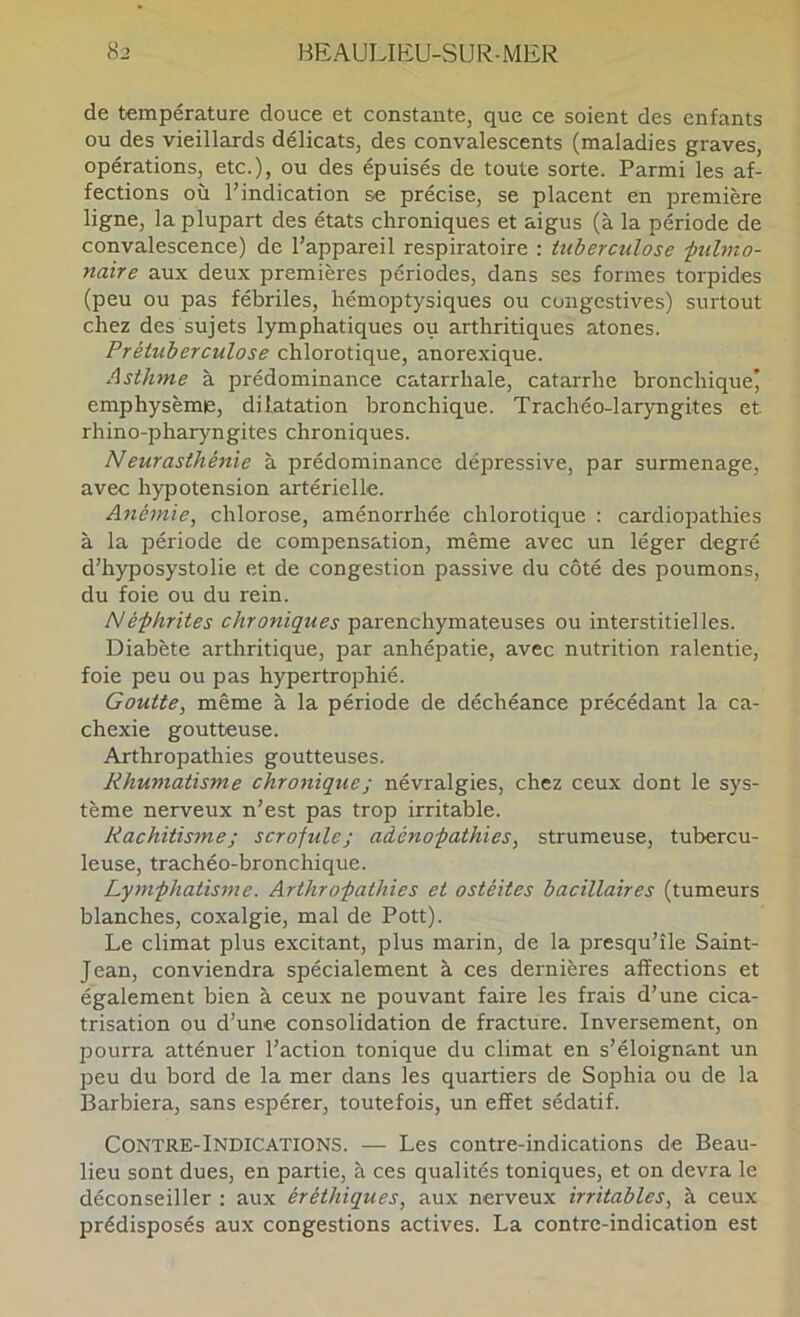 de température douce et constante, que ce soient des enfants ou des vieillards délicats, des convalescents (maladies graves, opérations, etc.), ou des épuisés de toute sorte. Parmi les af- fections où l’indication se précise, se placent en première ligne, la plupart des états chroniques et aigus (à la période de convalescence) de l’appareil respiratoire : tuberculose ■pulmo- naire aux deux premières périodes, dans ses formes torpides (peu ou pas fébriles, hémoptysiques ou congestives) surtout chez des sujets lymphatiques ou arthritiques atones. Prétuberculose chlorotique, anorexique. Asthme à prédominance catarrhale, catarrhe bronchique’ emphysème, dilatation bronchique. Trachéo-laryngites et rhino-pharyngites chroniques. Neurasthé}tie à prédominance dépressive, par surmenage, avec hypotension artérielle. Anémie, chlorose, aménorrhée chlorotique : cardiopathies à la période de compensation, même avec un léger degré d’hyposystolie et de congestion passive du côté des poumons, du foie ou du rein. Néphrites chroniques parenchymateuses ou interstitielles. Diabète arthritique, par anhépatie, avec nutrition ralentie, foie peu ou pas hypertrophié. Goutte, même à la période de déchéance précédant la ca- chexie goutteuse. Arthropathies goutteuses. Rhumatisme chronique ; névralgies, chez ceux dont le sys- tème nerveux n’est pas trop irritable. Rachitisme ; scrofule; adénopathies, strumeuse, tubercu- leuse, trachéo-bronchique. Lymphatisme. Arthropathies et ostéites bacillaires (tumeurs blanches, coxalgie, mal de Pott). Le climat plus excitant, plus marin, de la presqu’île Saint- Jean, conviendra spécialement à ces dernières affections et également bien à ceux ne pouvant faire les frais d’une cica- trisation ou d’une consolidation de fracture. Inversement, on pourra atténuer l’action tonique du climat en s’éloignant un peu du bord de la mer dans les quartiers de Sophia ou de la Barbiera, sans espérer, toutefois, un effet sédatif. Contre-Indications. — Les contre-indications de Beau- lieu sont dues, en partie, à ces qualités toniques, et on devra le déconseiller ; aux éréthiques, aux nerveux irritables, à ceux prédisposés aux congestions actives. La contre-indication est