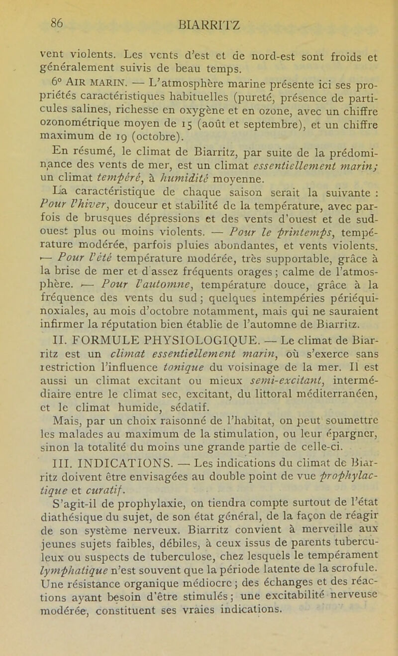 vent^ violents. Les vents d’est et de nord-est sont froids et généralement suivis de beau temps. 6® Air marin. — L’atmosphère marine présente ici ses pro- priétés caractéristiques habituelles (pureté, présence de parti- cules salines, richesse en oxygène et en ozone, avec un chiffre ozonométrique moyen de 15 (août et septembre), et un chiffre maximum de 19 (octobre). En résumé, le climat de Biarritz, par suite de la prédomi- nance des vents de mer, est un climat essentiellement marin; un climat tenvpéré, à humidité moyenne. La caractéristique de chaque saison serait la suivante : Pour l’hiver, douceur et stabilité de la température, avec par- fois de brusques dépressions et des vents d’ouest et de sud- ouest plus ou moins violents. — Pour le frintem-ps, tempé- rature modérée, parfois pluies abondantes, et vents violents. •— Pour l’été température modérée, très supportable, grâce à la brise de mer et d assez fréquents orages ; calme de l’atmos- phère. .— Pour l’automne, température douce, grâce à la fréquence des vents du sud ; quelques intempéries périéqui- noxiales, au mois d’octobre notamment, mais qui ne sauraient infirmer la réputation bien établie de l’automne de Biarritz. IL FORMULE PHYSIOLOGIQUE. — Le climat de Biar- ritz est un climat essentiellement marin, où s’exerce sans restriction l’influence tonique du voisinage de la mer. Il est aussi un climat excitant ou mieux semi-excitant, intermé- diaire entre le climat sec, excitant, du littoral méditerranéen, et le climat humide, sédatif. Mais, par un choix raisonné de l’habitat, on peut soumettre les malades au maximum de la stimulation, ou leur épargner, sinon la totalité du moins une grande partie de celle-ci. III. INDICATIONS. — Les indications du climat de Biar- ritz doivent être envisagées au double point de vue prophylac- tique et curatif. S’agit-il de prophylaxie, on tiendra compte surtout de l’état diathésique du sujet, de son état général, de la façon de réagir de son système nerveux. Biarritz convient à merveille aux jeunes sujets faibles, débiles, à ceux issus de parents tubercu- leux ou suspects de tuberculose, chez lesquels le tempérament lymphatique n’est souvent que la période latente de la scrofule. Une résistance organique médiocre ; des échanges et des réac- tions ayant besoin d’être stimulés; une excitabilité nerveuse modérée, constituent ses vraies indications.