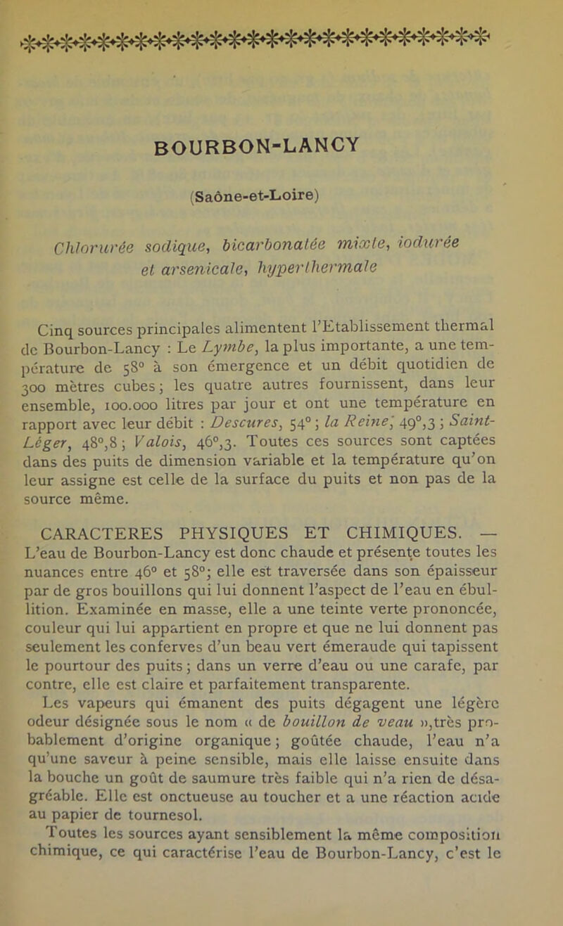 BOURBON-LANCY (Saône-et-Loire) Chlorurée sadique, bicarbonatée mixte, iodurée et arsenicale, lujperthermale Cinq sources principales alimentent l’Etablissement thermal de Bourbon-Lancy : Le Lymbe, la plus importante, a une tem- pérature de 58° à son émergence et un débit quotidien de 300 mètres cubes ; les quatre autres fournissent, dans leur ensemble, 100.000 litres par jour et ont une température en rapport avec leur débit : Descures, 54° ; la Reine, 49°,3 ; Saint- Léger, 48“,8; Valois, 46°,3. Toutes ces sources sont captées dans des puits de dimension variable et la température qu’on leur assigne est celle de la surface du puits et non pas de la source même. CARACTERES PHYSIQUES ET CHIMIQUES. — L’eau de Bourbon-Lancy est donc chaude et présente toutes les nuances entre 46® et 58°; elle est traversée dans son épaisseur par de gros bouillons qui lui donnent l’aspect de l’eau en ébul- lition. Examinée en masse, elle a une teinte verte prononcée, couleur qui lui appartient en propre et que ne lui donnent pas seulement les conferves d’un beau vert émeraude qui tapissent le pourtour des puits ; dans un verre d’eau ou une carafe, par contre, elle est claire et parfaitement transparente. Les vapeurs qui émanent des puits dégagent une légère odeur désignée sous le nom t< de bouillon de veau »,très pro- bablement d’origine organique ; goûtée chaude, l’eau n’a qu’une saveur à peine sensible, mais elle laisse ensuite dans la bouche un goût de saumure très faible qui n’a rien de désa- gréable. Elle est onctueuse au toucher et a une réaction acide au papier de tournesol. Toutes les sources ayant sensiblement la même composition chimique, ce qui caractérise l’eau de Bourbon-Lancy, c’est le