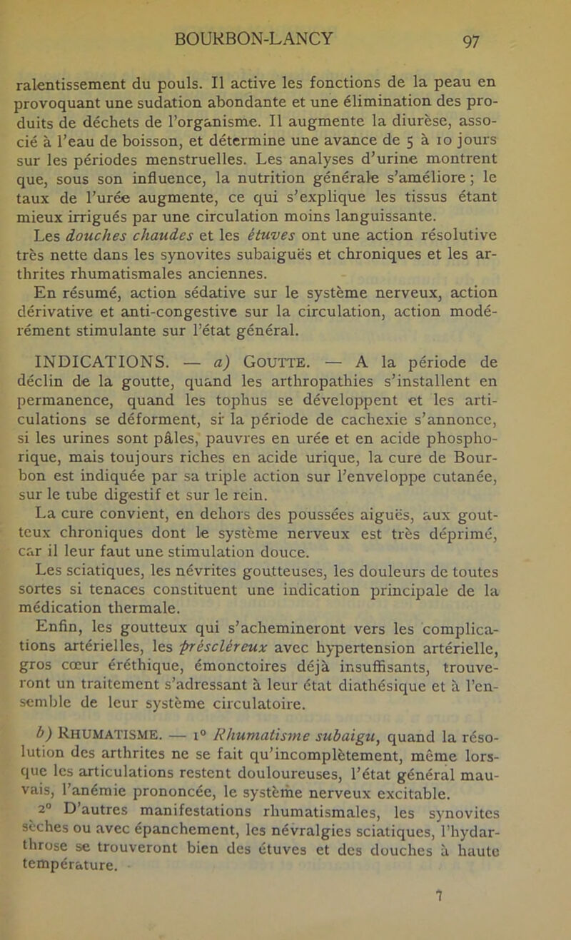 ralentissement du pouls. Il active les fonctions de la peau en provoquant une sudation abondante et une élimination des pro- duits de déchets de l’organisme. Il augmente la diurèse, asso- cié à l’eau de boisson, et détermine une avance de 5 à lo jours sur les périodes menstruelles. Les analyses d’urine montrent que, sous son influence, la nutrition générale s’améliore ; le taux de l’urée augmente, ce qui s’explique les tissus étant mieux irrigués par une circulation moins languissante. Les douches chaudes et les étuves ont une action résolutive très nette dans les synovites subaiguës et chroniques et les ar- thrites rhumatismales anciennes. En résumé, action sédative sur le système nerveux, action dérivative et anti-congestive sur la circulation, action modé- rément stimulante sur l’état général. INDICATIONS. — a) Goutte. — A la période de déclin de la goutte, quand les arthropathies s’installent en permanence, quand les tophus se développent et les arti- culations se déforment, sf la période de cachexie s’annonce, si les urines sont pâles, pauvres en urée et en acide phospho- rique, mais toujours riches en acide urique, la cure de Bour- bon est indiquée par sa triple action sur l’enveloppe cutanée, sur le tube digestif et sur le rein. La cure convient, en dehors des poussées aiguës, aux gout- teux chroniques dont le système nerveux est très déprimé, car il leur faut une stimulation douce. Les sciatiques, les névrites goutteuses, les douleurs de toutes sortes si tenaces constituent une indication principale de la médication thermale. Enfin, les goutteux qui s’achemineront vers les complica- tions artérielles, les préscléreux avec hypertension artérielle, gros cœur éréthique, émonctoires déjà insuffisants, trouve- ront un traitement s’adressant à leur état diathésiquc et à l’en- semble de leur système circulatoire. h) Rhumatisme. — 1° Rhumatisme subaigu, quand la réso- lution des arthrites ne se fait qu’incomplètement, même lors- que les articulations restent douloureuses, l’état général mau- vais, l’anémie prononcée, le systèrhe nerveux excitable. ^ 2° D’autres manifestations rhumatismales, les synovites sèches ou avec épanchement, les névralgies sciatiques, l’hydar- throse se trouveront bien des étuves et des douches à haute température. 1