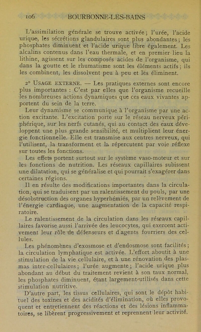 L’assimilation générale se trouve activée; l’urée, l’acide urique, les sécrétions glandulaires sont plus abondantes; lés phosphates diminuent et l’acide urique libre également. Les alcalins contenus dans l’eau thermale, et en premier lieu la lithine, agissent sur les composés acides de l’organisme, qui dans la goutte et le rhumatisme sont les éléments actifs ; ils les combinent, les dissolvent peu à peu et les éliminent. 2° Usage externe. — Les pratiques externes sont encore plus importantes : C’est par elles que l’organisme recueille les nombreuses actions dynamiques que ces eaux vivantes ap- portent du sein de la terre. Leur dynamisme se communique à l’organisme par une ac- tion excitante. L’excitation porte sur le réseau nerveux péri- phérique, sur les nerfs cutanés, qui au contact des eaux déve- loppent une plus grande sensibilité, et multiplient leur éner- gie fonctionnelle. Elle est transmise aux centres nerveux, qui l’utilisent, la transforment et la répercutent par voie réflexe sur toutes les fonctions. Les effets portent surtout sur le système vaso-moteur et sur les fonctions de nutrition. Les réseaux capillaires subissent une dilatation, qui se généralise et qui pourrait s’exagérer dans certaines régions. Il en résulte des modifications importantes dans la circula- tion, qui se traduisent par un ralentissement du pouls, par une désobstruction des organes hyperhémiés, par un relèvement de l’énergie cardiaque, une augmentation de la capacité respi- ratoire. Le ralentissement de la circulation dans les réseaux capil- laires favorise aussi l’arrivée des leucocytes, qui exercent acti- vement leur rôle fie défenseurs et d’agents fourriers des cel- lules. Les phénomènes d’exosmose et d’endosmose sont facilités ; la circulation lymphatique est activée. L’effort aboutit à une stimulation de la vie cellulaire, et à une rénovation des plas- mas inter-cellulaires ; l’urée augmente ; l’acide urique plus abondant au début du traitement revient à son taux normal, les phosphates diminuent, étant largement'Utilisés dans cette stimulation nutritive. D’autre part, les tissus cellulaires, qui sont le dépôt habi- tuel des toxines et des acidités d’élimination, où elles provo- quent et entretiennent des réactions et des lésions inflamma- toires, se libèrent progressivement et reprennent leur activité.