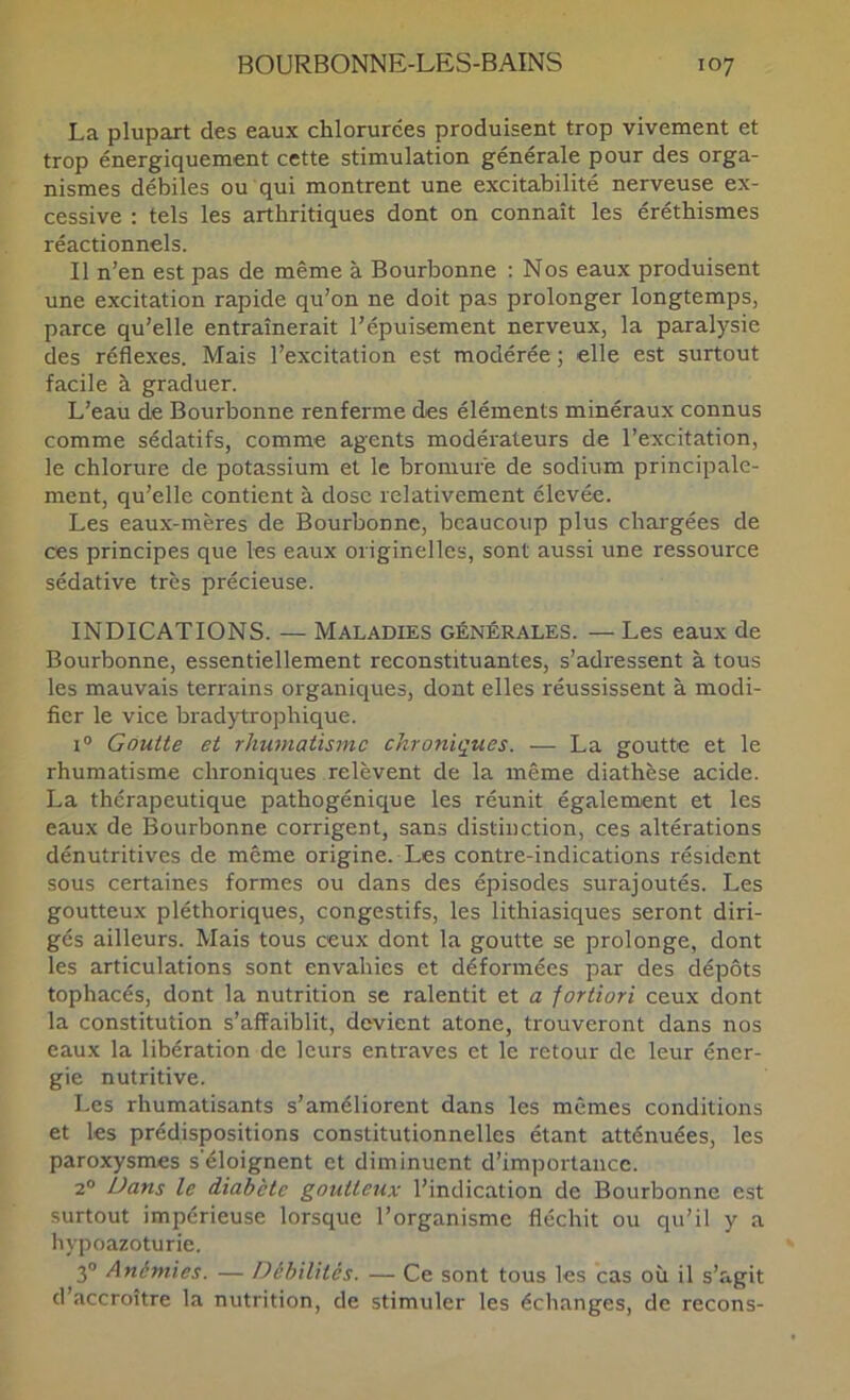 La plupart des eaux chlorurées produisent trop vivement et trop énergiquement cette stimulation générale pour des orga- nismes débiles ou qui montrent une excitabilité nerveuse ex- cessive ; tels les arthritiques dont on connaît les éréthismes réactionnels. Il n’en est pas de même à Bourbonne : Nos eaux produisent une excitation rapide qu’on ne doit pas prolonger longtemps, parce qu’elle entraînerait l’épuisement nerveux, la paralysie des réflexes. Mais l’excitation est modérée ; elle est surtout facile à graduer. L’eau de Bourbonne renferme des éléments minéraux connus comme sédatifs, comme agents modérateurs de l’excitation, le chlorure de potassium et le bromure de sodium principale- ment, qu’elle contient à dose relativement élevée. Les eaux-mères de Bourbonne, beaucoup plus chargées de ces principes que les eaux originelles, sont aussi une ressource sédative très précieuse. INDICATIONS. — Maladies générales. — Les eaux de Bourbonne, essentiellement reconstituantes, s’adressent à tous les mauvais terrains organiques, dont elles réussissent à modi- fier le vice bradytrophique. 1° Goutte et rhumatisme chroniques. — La goutte et le rhumatisme chroniques relèvent de la même diathèse acide. La thérapeutique pathogénique les réunit également et les eaux de Bourbonne corrigent, sans distinction, ces altérations dénutritives de même origine. Les contre-indications résident sous certaines formes ou dans des épisodes surajoutés. Les goutteux pléthoriques, congestifs, les lithiasiques seront diri- gés ailleurs. Mais tous ceux dont la goutte se prolonge, dont les articulations sont envahies et déformées par des dépôts tophacés, dont la nutrition se ralentit et a fortiori ceux dont la constitution s’affaiblit, devient atone, trouveront dans nos eaux la libération de leurs entraves et le retour de leur éner- gie nutritive. Les rhumatisants s’améliorent dans les mêmes conditions et les prédispositions constitutionnelles étant atténuées, les paroxysmes s'éloignent et diminuent d’importance. 2® Dans le diabète goutteux l’indication de Bourbonne est surtout impérieuse lorsque l’organisme fléchit ou qu’il y a hypoazoturie. 3® Anémies. — Débilités. — Ce sont tous les cas où il s’agit d’accroître la nutrition, de stimuler les échanges, de recons-