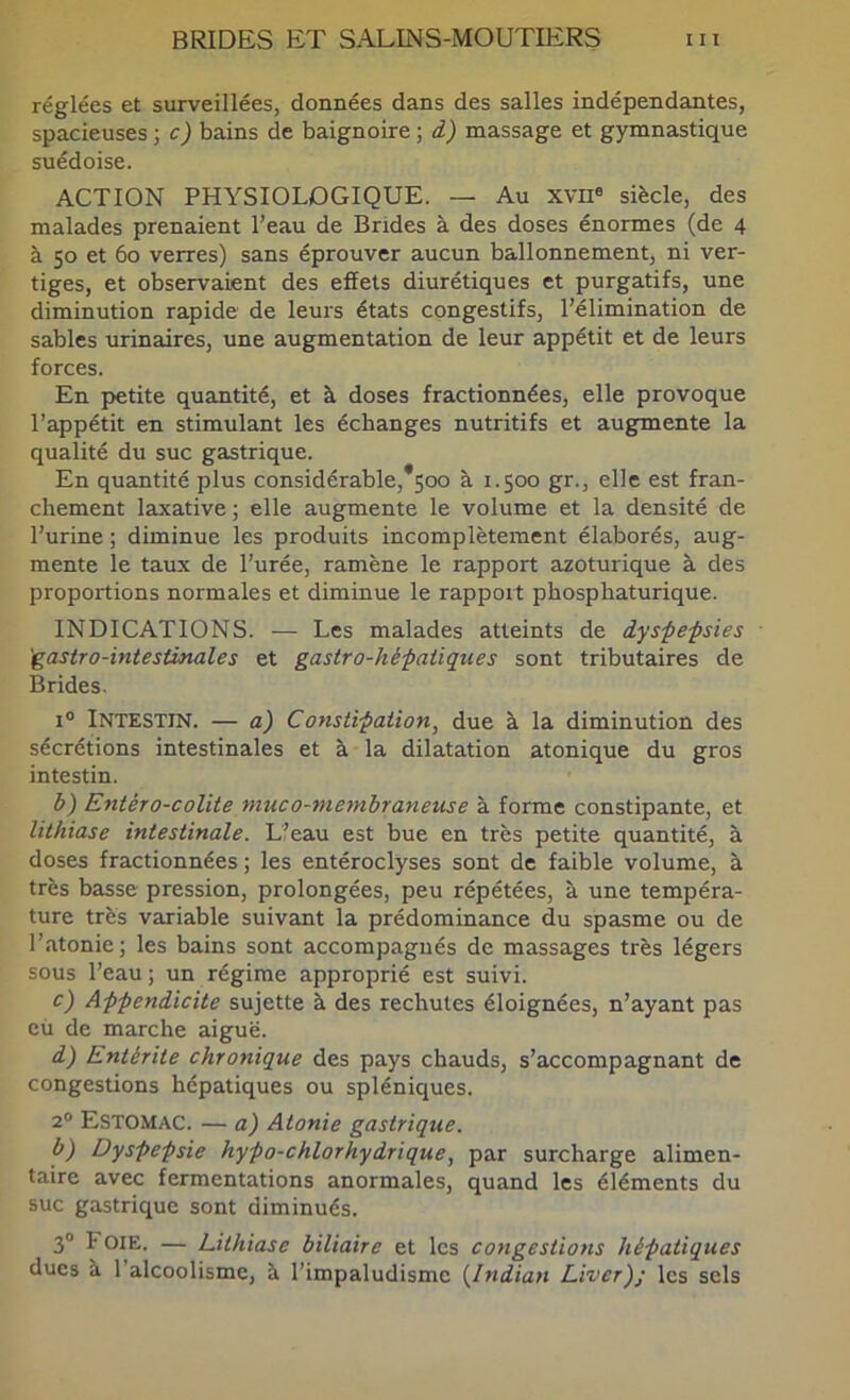 réglées et surveillées, données dans des salles indépendantes, spacieuses ; c) bains de baignoire ; d) massage et gymnastique suédoise. ACTION PHYSIOLOGIQUE. — Au xvil« siècle, des malades prenaient l’eau de Brides à des doses énormes (de 4 à 50 et 60 verres) sans éprouver aucun ballonnement, ni ver- tiges, et observaient des effets diurétiques et purgatifs, une diminution rapide de leurs états congestifs, l’élimination de sables urinaires, une augmentation de leur appétit et de leurs forces. En petite quantité, et à doses fractionnées, elle provoque l’appétit en stimulant les échanges nutritifs et augmente la qualité du suc gastrique. En quantité plus considérable,*5oo à 1.500 gr., elle est fran- chement laxative; elle augmente le volume et la densité de l’urine ; diminue les produits incomplètement élaborés, aug- mente le taux de l’urée, ramène le rapport azoturique à des proportions normales et diminue le rapport phosphaturique. INDICATIONS. — Les malades atteints de dyspe-psies 'gastro-intestinales et gastro-hépatiques sont tributaires de Brides. 1° Intestin. — a) Constipation^ due à la diminution des sécrétions intestinales et à la dilatation atonique du gros intestin. b) Entéro-colite muco-membraneuse à forme constipante, et lithiase intestinale. Lfeau est bue en très petite quantité, à doses fractionnées; les entéroclyses sont de faible volume, à très basse pression, prolongées, peu répétées, à une tempéra- ture très variable suivant la prédominance du spasme ou de l’atonie; les bains sont accompagnés de massages très légers sous l’eau ; un régime approprié est suivi. c) Appendicite sujette à des rechutes éloignées, n’ayant pas cü de marche aiguë. d) Entérite chronique des pays chauds, s’accompagnant de congestions hépatiques ou spléniques. 2® Estomac. — a) Atonie gastrique. b) Dyspepsie hypo-chlorhydrique, par surcharge alimen- taire avec fermentations anormales, quand les éléments du suc gastrique sont diminués. 3” Foie. — Lithiase biliaire et les congestions hépatiques dues à l’alcoolisme, à l’impaludisme [Indian Liver); les sels