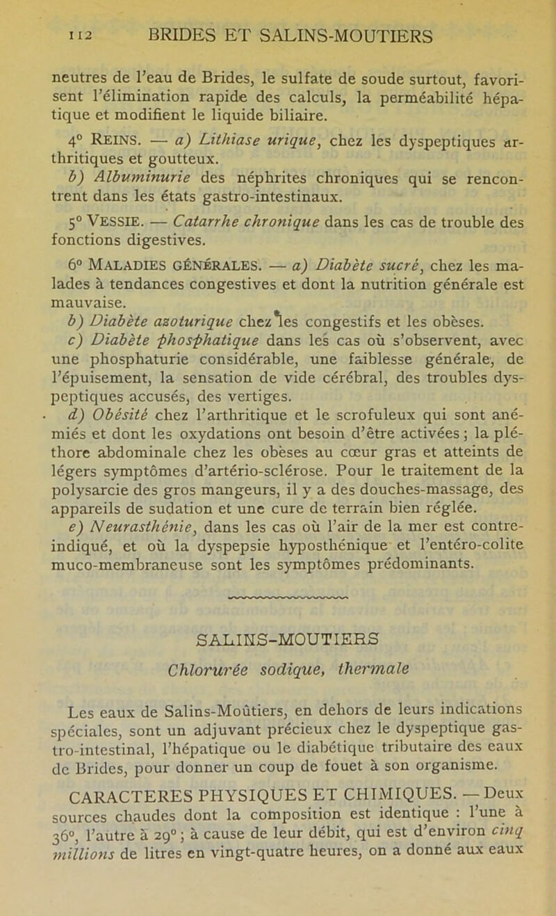 neutres de l’eau de Brides, le sulfate de soude surtout, favori- sent l’élimination rapide des calculs, la perméabilité hépa- tique et modifient le liquide biliaire. 4° Reins. — a) Lithiase urique, chez les dyspeptiques ar- thritiques et goutteux. i) Albuminurie des néphrites chroniques qui se rencon- trent dans les états gastro-intestinaux. 5“ Vessie. — Catarrhe chronique dans les cas de trouble des fonctions digestives. 6° Maladies générales. — a) Diabète sucré, chez les ma- lades à tendances congestives et dont la nutrition générale est mauvaise. b) Diabète azoturique chez*les congestifs et les obèses. c) Diabète -phos-phatique dans les cas où s’observent, avec une phosphaturie considérable, une faiblesse générale, de l’éiDuisement, la sensation de vide cérébral, des troubles dys- peptiques accusés, des vertiges. d) Obésité chez l’arthritique et le scrofuleux qui sont ané- miés et dont les oxydations ont besoin d’être activées ; la plé- thore abdominale chez les obèses au cœur gras et atteints de légers symptômes d’artério-sclérose. Pour le traitement de la polysarcie des gros mangeurs, il y a des douches-massage, des appareils de sudation et une cure de terrain bien réglée. e) Neurasthénie, dans les cas où l’air de la mer est contre- indiqué, et où la dyspepsie hyposthénique et l’entéro-colite muco-membraneuse sont les symptômes prédominants. SAL.IKS-MOUTIERS Chlorurée sodique, thermale Les eaux de Salins-Moûtiers, en dehors de leurs indications spéciales, sont un adjuvant précieux chez le dyspeptique gas- tro-intestinal, l’hépatique ou le diabétique tributaire des eaux de Brides, pour donner un coup de fouet à son organisme. CARACTERES PHYSIQUES ET CHIMIQUES. — Deux sources chaudes dont la composition est identique : l’une à 36“, l’autre à 29° ; à cause de leur débit, qui est d’environ cinq millions de litres en vingt-quatre heures, on a donné aux eaux