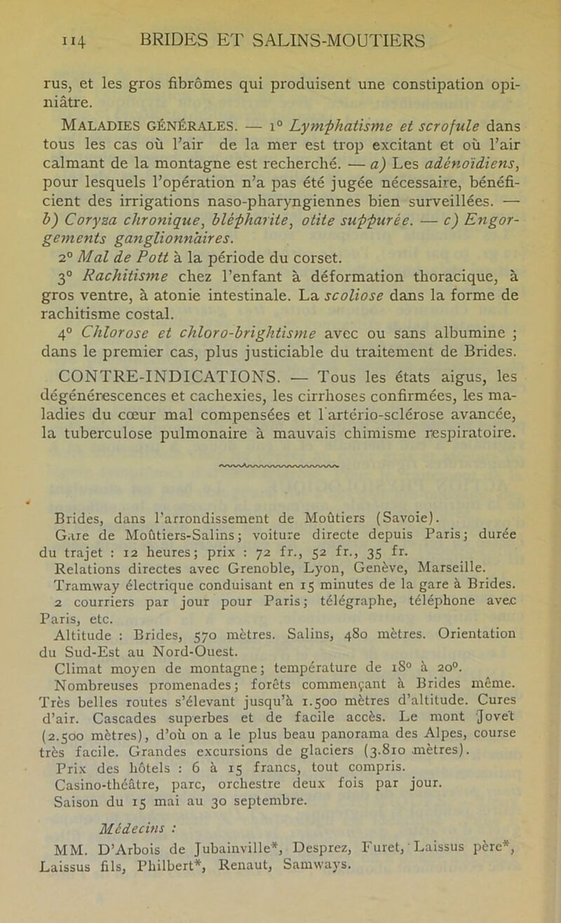 rus, et les gros fibromes qui produisent une constipation opi- niâtre. Maladies générales. — 1° Lym-phatisme et scrofule dans tous les cas où l’air de la mer est trop excitant et où l’air calmant de la montagne est recherché. — a) Les adénoïdiens, pour lesquels l’opération n’a pas été jugée nécessaire, bénéfi- cient des irrigations naso-pharyngiennes bien surveillées. — b) Coryza chronique, blépharite, otite suppurée. — c) Engor- gements ganglionnaires. 2® Mal de Pott à la période du corset. 3® Rachitisme chez l’enfant à déformation thoracique, à gros ventre, à atonie intestinale. La scoliose dans la forme de rachitisme costal. 4° Chlorose et chloro-brightisme avec ou sans albumine ; dans le premier cas, plus justiciable du traitement de Brides. CONTRE-INDICATIONS. — Tous les états aigus, les dégénérescences et cachexies, les cirrhoses confirmées, les ma- ladies du cœur mal compensées et l'artério-sclérose avancée, la tuberculose pulmonaire à mauvais chimisme respiratoire. Brides, dans l’arrondissement de Moûtiers (Savoie). Gare de Moùtiers-Salins; voiture directe depuis Paris; durée du trajet : 12 heures; prix : 72 fr., 52 fr., 35 fr. Relations directes avec Grenoble, Lyon, Genève, Marseille. Tramway électrique conduisant en 15 minutes de la gare à Brides. 2 courriers par jour pour Paris ; télégraphe, téléphone avec Paris, etc. Altitude : Brides, 570 mètres. Salins, 480 mètres. Orientation du Sud-Est au Nord-Ouest. Climat moyen de montagne; température de 18® à 20°. Nombreuses promenades; forêts commençant à Brides même. Très belles routes s’élevant jusqu’à t.500 mètres d’altitude. Cures d’air. Cascades superbes et de facile accès. Le mont 'Jove't (2.500 mètres), d’où on a le plus beau panorama des Alpes, course très facile. Grandes excursions de glaciers (3.810 mètres). Prix des hôtels : 6 à 15 francs, tout compris. Casino-théâtre, parc, orchestre deux fois par jour. Saison du 15 mai au 30 septembre. Médecins : MM. D’Arbois de Jubainville*, Desprez, Furet, ' Laissus père*, Laissus fils, Philbert*, Renaut, Samways.