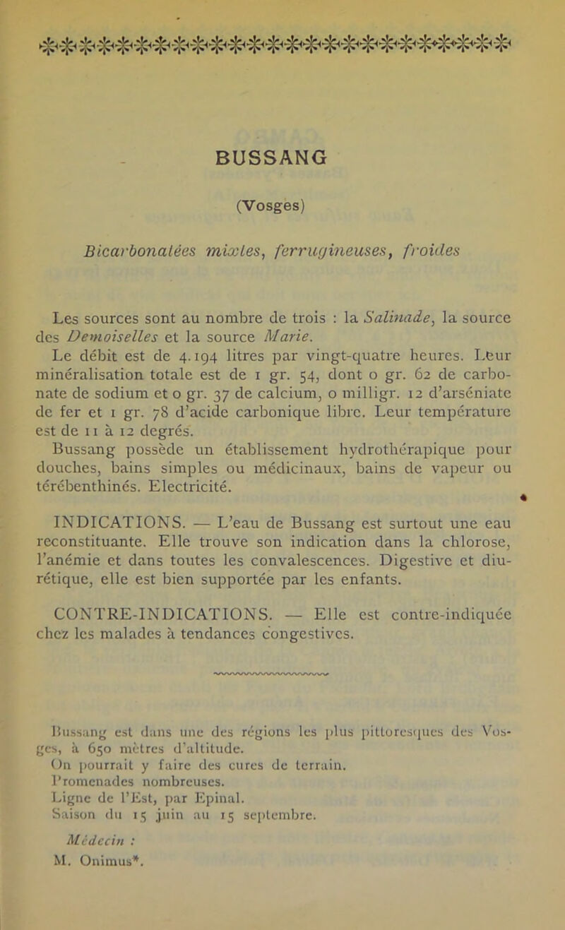 BUSSANG (Vosges) Bicarbonatées mixtes, ferrugineuses, froides Les sources sont au nombre de trois : la Salinade, la source des Demoiselles et la source Marie. Le débit est de 4.194 litres par vingt-quatre heures. Leur minéralisation totale est de i gr. 54, dont o gr. 62 de carbo- nate de sodium et o gr. 37 de calcium, o milligr. 12 d’arséniate de fer et i gr. 78 d’acide carbonique libre. Leur température est de 11 à 12 degrés. Bussang possède un établissement hydrothérapique pour douches, bains simples ou médicinaux, bains de vapeur ou térébenthinés. Electricité. INDICATIONS. — L’eau de Bussang est surtout une eau reconstituante. Elle trouve son indication dans la chlorose, l’anémie et dans toutes les convalescences. Digestive et diu- rétique, elle est bien supportée par les enfants. CONTRE-INDICATIONS. — Elle est contre-indiquée chez les malades à tendances congestives. liussunj' est d;ms une des régions les plus pittoresques des Vos- ges, à 650 mètres d’altitude. On pourrait y faire des cures de terrain, l’romcnades nombreuses. Ligne de l’Est, par Epinal. Saison du 15 juin au 15 septembre. Médecin : M. Onimus*.