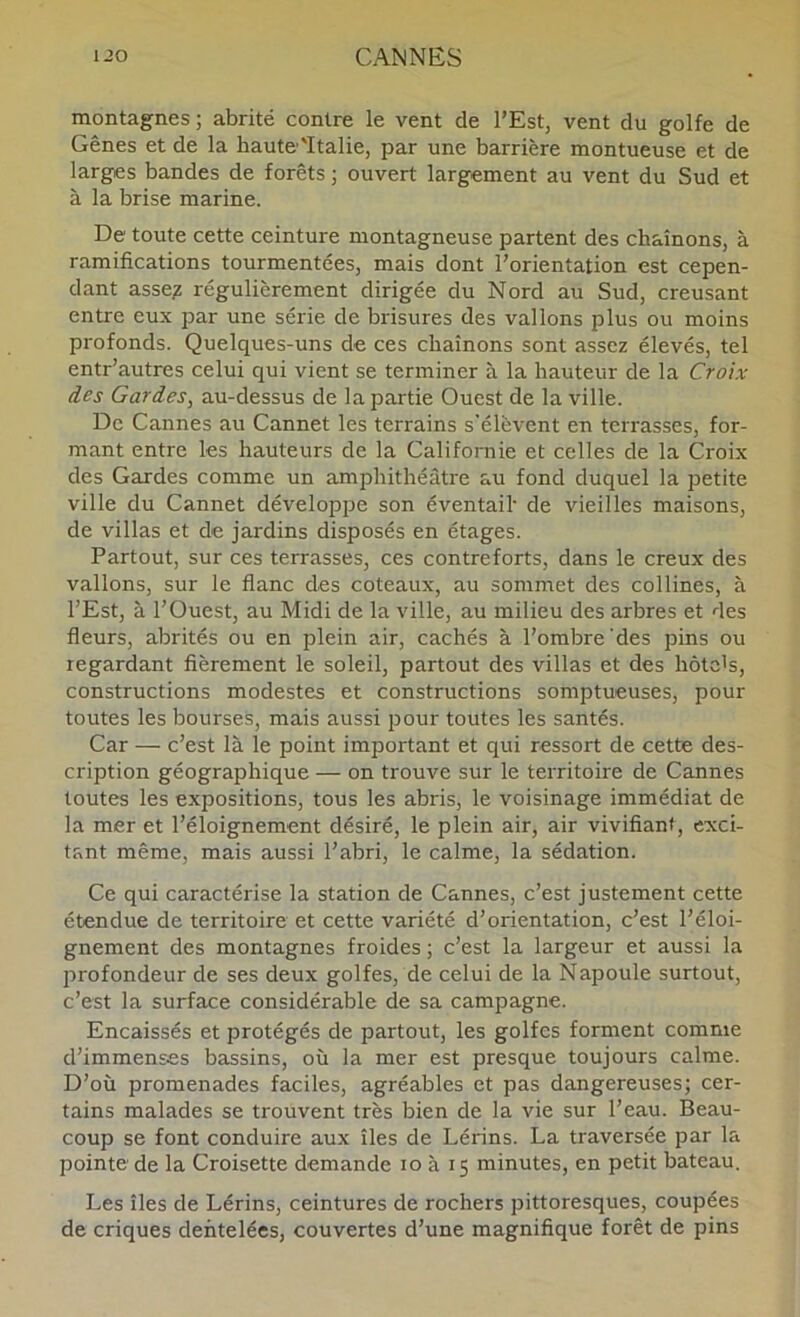 montagnes ; abrité contre le vent de l’Est, vent du golfe de Gênes et de la haute''Italie, par une barrière montueuse et de larges bandes de forêts ; ouvert largement au vent du Sud et à la brise marine. De toute cette ceinture montagneuse partent des chaînons, à ramifications tourmentées, mais dont l’orientation est cepen- dant asse? régulièrement dirigée du Nord au Sud, creusant entre eux par une série de brisures des vallons plus ou moins profonds. Quelques-uns de ces chaînons sont assez élevés, tel entr’autres celui qui vient se terminer à la hauteur de la Croix des Gardes, au-dessus de la partie Ouest de la ville. De Cannes au Cannet les terrains s'élèvent en terrasses, for- mant entre les hauteurs de la Californie et celles de la Croix des Gardes comme un amphithéâtre au fond duquel la petite ville du Cannet développe son éventail' de vieilles maisons, de villas et de jardins disposés en étages. Partout, sur ces terrasses, ces contreforts, dans le creux des vallons, sur le flanc des coteaux, au sommet des collines, à l’Est, à l’Ouest, au Midi de la ville, au milieu des arbres et des fleurs, abrités ou en plein air, cachés à l’ombre'des pins ou regardant fièrement le soleil, partout des villas et des hôtc's, constructions modestes et constructions somptueuses, pour toutes les bourses, mais aussi pour toutes les santés. Car — c’est là le point important et qui ressort de cette des- cription géographique — on trouve sur le territoire de Cannes toutes les expositions, tous les abris, le voisinage immédiat de la mer et l’éloignement désiré, le plein air, air vivifiant, exci- tant même, mais aussi l’abri, le calme, la sédation. Ce qui caractérise la station de Cannes, c’est justement cette étendue de territoire et cette variété d’orientation, c’est l’éloi- gnement des montagnes froides ; c’est la largeur et aussi la profondeur de ses deux golfes, de celui de la Napoule surtout, c’est la surface considérable de sa campagne. Encaissés et protégés de partout, les golfes forment comme d’immenses bassins, où la mer est presque toujours calme. D’où promenades faciles, agréables et pas dangereuses; cer- tains malades se trouvent très bien de la vie sur l’eau. Beau- coup se font conduire aux îles de Lérins. La traversée par la pointe de la Croisette demande lo à 15 minutes, en petit bateau. Les îles de Lérins, ceintures de rochers pittoresques, coupées de criques dentelées, couvertes d’une magnifique forêt de pins