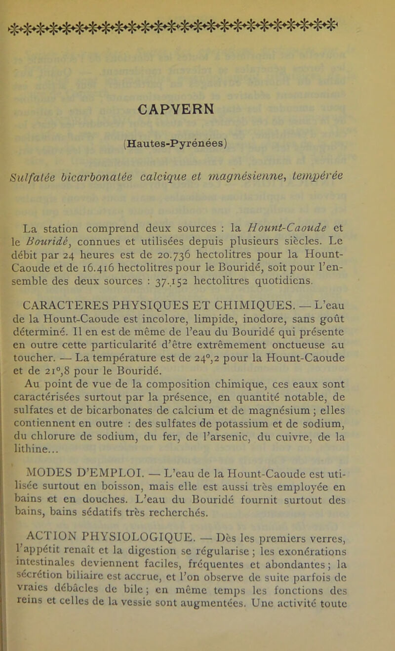 CAPYERN (Hautes-Pyrénées) Sulfatée bicarbonatée calcique et magnésienne, tempérée La station comprend deux sources : la Hount-Caoude et le Bouridé, connues et utilisées depuis plusieurs siècles. Le débit par 24 heures est de 20.736 hectolitres pour la Hount- Caoude et de 16.416 hectolitres pour le Bouridé, soit pour l’en- semble des deux sources : 37..1S2 hectolitres quotidiens, CARACTERES PHYSIQUES ET CHIMIQUES. — L’eau de la Hount-Caoude est incolore, limpide, inodore, sans goût déterminé. Il en est de même de l’eau du Bouridé qui présente en outre cette particularité d’être extrêmement onctueuse au toucher. — La température est de 24°,2 pour la Hount-Caoude et de 2i°,8 pour le Bouridé. Au point de vue de la composition chimique, ces eaux sont caractérisées surtout par la présence, en quantité notable, de sulfates et de bicarbonates de calcium et de magnésium ; elles contiennent en outre : des sulfates de potassium et de sodium, du chlorure de sodium, du fer, de l’arsenic, du cuivre, de la lithine... MODES D’EMPLOI. — L’eau de la Hount-Caoude est uti- lisée surtout en boisson, mais elle est aussi très employée en bains et en douches. L’eau du Bouridé fournit surtout des bains, bains sédatifs très recherchés. ^ACTION PHYSIOLOGIQUE. — Dès les premiers verres, l’appétit renaît et la digestion se régularise ; les exonérations intestinales deviennent faciles, fréquentes et abondantes ; la sécrétion biliaire est accrue, et l’on observe de suite parfois de vraies débâcles de bile ; en même temps les fonctions des reins et celles de la vessie sont augmentées. Une activité toute