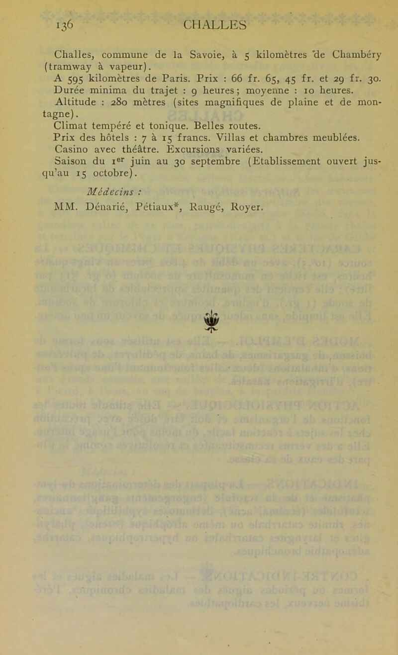 ClialleSj commune de la Savoie, à 5 kilomètres 'de Chambéry (tramway à vapeur). A 595 kilomètres de Paris. Prix : 66 fr. 65, 45 fr. et 29 fr. 30. Durée minima du trajet : 9 heures; moyenne : 10 heures. Altitude : 280 mètres (sites magnifiques de plaine et de mon- tagne) . Climat tempéré et tonique. Belles routes. Prix des hôtels : 7 à 15 francs. Villas et chambres meublées. Casino avec théâtre. Excursions variées. Saison du r®'' juin au 30 septembre (Etablissement ouvert jus- qu’au 15 octobre). Médecins : MM. Dénarié, Pétiaux*, Raugé, Royer.