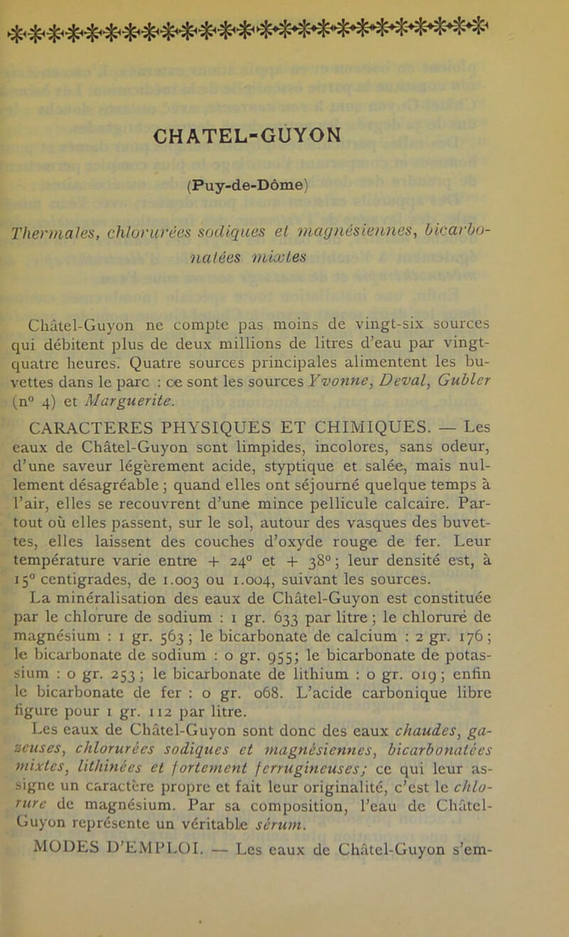 CHATEL-GUYON (Puy-de-Dôme) Thermales, chlorurées sodiques el magnésiennes, bicarho- nalées mixtes Châtel-Guyon ne compte pas moins de vingt-six sources qui débitent plus de deux millions de litres d’eau par vingt- cjuati-e heures. Quatre sources principales alimentent les bu- vettes dans le parc : ce sont les sources Yvonne, Deval, Guhler (n® 4) et Marguerite. CARACTERES PHYSIQUES ET CHIMIQUES. — Les eaux de Châtel-Guyon sont limpides, incolores, sans odeur, d’une saveur légèrement acide, styptique et salée, mais nul- lement désagréable ; quand elles ont séjourné quelque temps à l’air, elles se recouvrent d’une mince pellicule calcaire. Par- tout où elles passent, sur le sol, autour des vasques des buvet- tes, elles laissent des couches d’oxyde rouge de fer. Leur température varie entre + 24° et + 38°; leur densité est, à 15° centigrades, de 1.003 1.004, suivant les sources. La minéralisation des eaux de Châtel-Guyon est constituée par le chlorure de sodium ; i gr. 633 par litre ; le chloruré de magnésium ; i gr. 563 ; le bicarbonate de calcium : 2 gr. 176 ; 1<5 bicarbonate de sodium : o gr. 955; le bicarbonate de potas- sium : O gr. 253 ; le bicarbonate de lithium : o gr. 019 ; enfin le bicarbonate de fer ; o gr. 068. L’acide carbonique libre figure pour 1 gr. 112 par litre. Les eaux de Châtel-Guyon sont donc des eaux chaudes, ga- zeuses, chlorurées sodiques et magnésiennes, bicarbonatées mixtes, lithinées el / orientent ferrugineuses ; ce qui leur as- signe un caractère propre et fait leur originalité, c’est le chlo- rure de magnésium. Par sa composition, l’eau de Châtel- Guyon représente un véritable sérum. MODES D’EMPLOI. — Les eaux de Châtel-Guyon s’em-