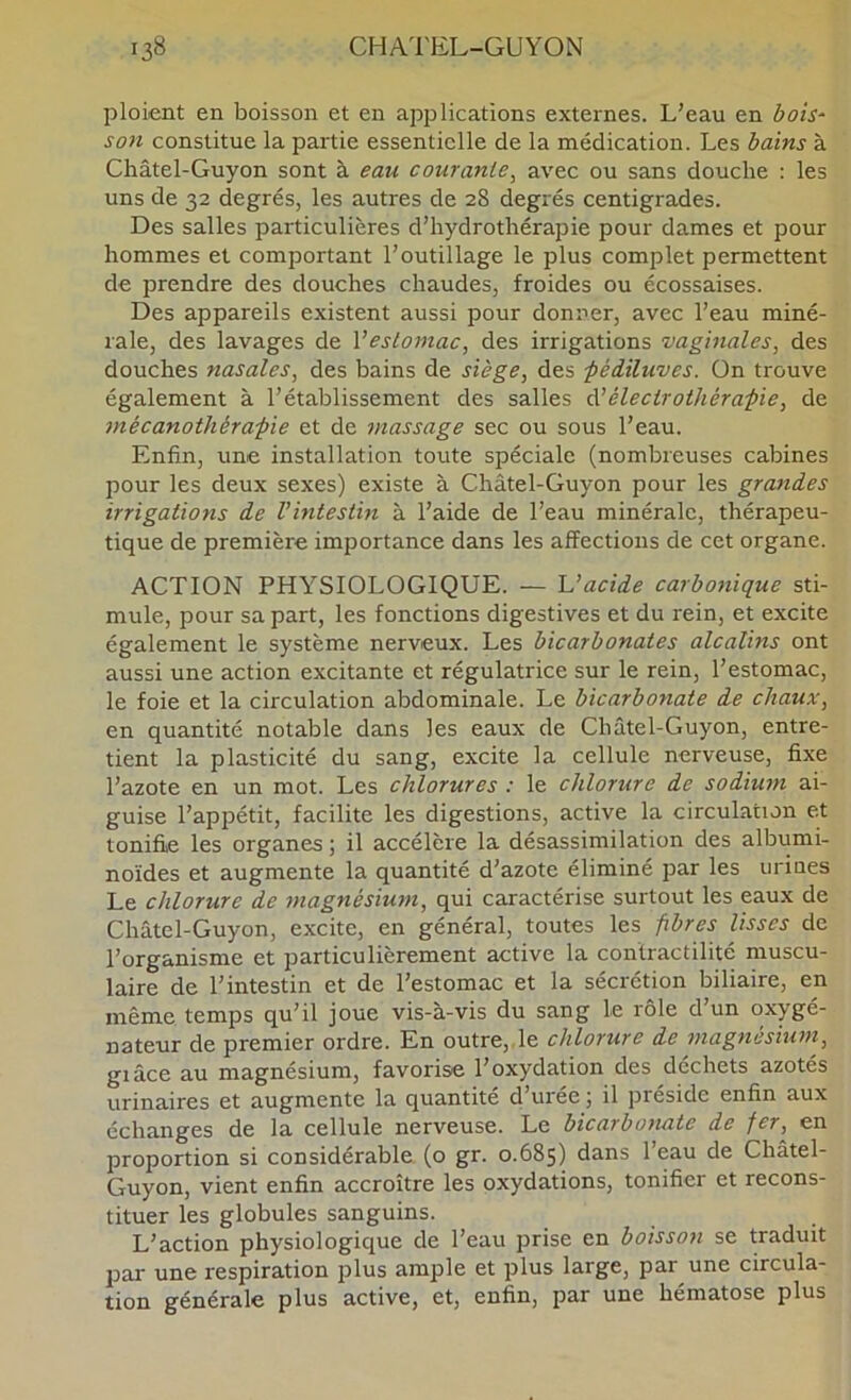 ploient en boisson et en applications externes. L'eau en bois‘ son constitue la partie essentielle de la médication. Les bains à Châtel-Guyon sont à eau courante^ avec ou sans douche : les uns de 32 degrés, les autres de 28 degrés centigrades. Des salles particulières d’hydrothérapie pour dames et pour hommes et comportant l’outillage le plus complet permettent de prendre des douches chaudes, froides ou écossaises. Des appareils existent aussi pour donner, avec l’eau miné- rale, des lavages de Vestomac, des irrigations vaginales, des douches nasales, des bains de siège, des pédiluves. On trouve également à l’établissement des salles à’éleciroihérapie, de mécanothérapie et de massage sec ou sous l’eau. Enfin, une installation toute spéciale (nombreuses cabines pour les deux sexes) existe à Châtel-Guyon pour les grandes irrigations de Vintestin à l’aide de l’eau minérale, thérapeu- tique de première importance dans les affections de cet organe. ACTION PHYSIOLOGIQUE. — 'L’acide carbonique sti- mule, pour sa part, les fonctions digestives et du rein, et excite également le système nerveux. Les bicarbonates alcalins ont aussi une action excitante et régulatrice sur le rein, l’estomac, le foie et la circulation abdominale. Le bicarbonate de chaux, en quantité notable dans les eaux de Châtel-Guyon, entre- tient la plasticité du sang, excite la cellule nerveuse, fixe l’azote en un mot. Les chlorures ; le chlorure de sodium ai- guise l’appétit, facilite les digestions, active la circulation et tonifie les organes ; il accélère la désassimilation des albumi- noïdes et augmente la quantité d’azote éliminé par les urines Le chlorure de ynagnésium, qui caractérise surtout les eaux de Châtel-Guyon, excite, en général, toutes les fibres lisses de l’organisme et particulièrement active la contractilité muscu- laire de l’intestin et de l’estomac et la sécrétion biliaire, en même temps qu’il joue vis-à-vis du sang le rôle d’un oxygé- nateur de premier ordre. En outre,,le chlorure de magnésium, giâce au magnésium, favorise l’oxydation des dcchets azotés urinaires et augmente la quantité d’urée ; il préside enfin aux échanges de la cellule nerveuse. Le bicarbonate de fer, en proportion si considérable (o gr. 0.685) dans l’eau de Châtel- Guyon, vient enfin accroître les oxydations, tonifier et recons- tituer les globules sanguins. L’action physiologique de l’eau prise en boisson se traduit par une respiration plus ample et plus large, par une circula- tion générale plus active, et, enfin, par une hématose plus