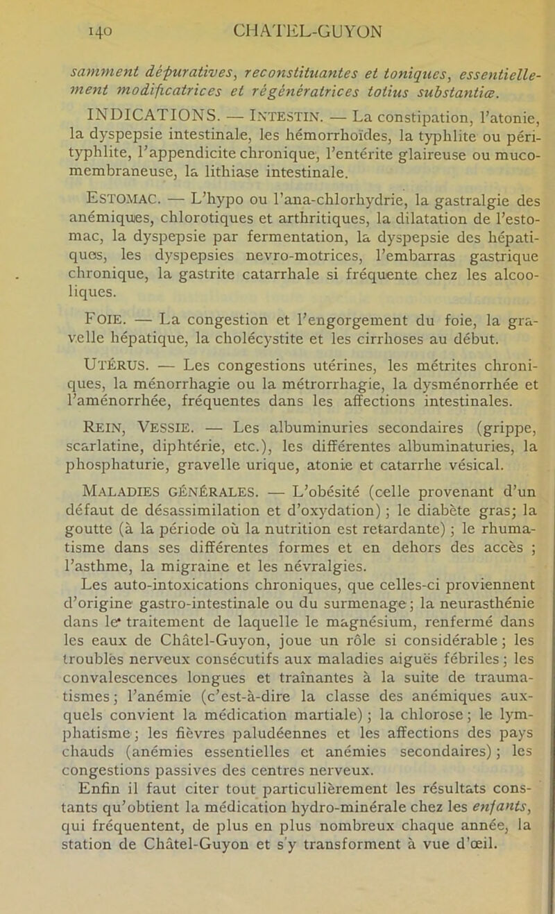 samment défuratives, reconstituantes et toniques, essentielle- metit modificatrices et régénératrices totius substantiœ. INDICATIONS. •— Intestin. — La constipation, l’atonie, la dyspepsie intestinale, les hémorrhoïdes, la tyjDlilite ou péri- typhlite, l’appendicite chronique, l’entérite glaireuse ou muco- membraneuse, la lithiase intestinale. Estomac. — L’hypo ou l’ana-chlorhydrie, la gastralgie des anémiques, chlorotiques et arthritiques, la dilatation de l’esto- mac, la dyspepsie par fermentation, la dyspepsie des hépati- ques, les dyspepsies nevro-motrices, l’embarras gastrique chronique, la gastrite catarrhale si fréquente chez les alcoo- liques. Foie. — La congestion et l’engorgement du foie, la gra- v.elle hépatique, la cholécystite et les cirrhoses au début. Utérus. — Les congestions utérines, les métrites chroni- ques, la ménorrhagie ou la métrorrhagie, la dysménorrhée et l’aménorrhée, fréquentes dans les affections intestinales. Rein, Vessie. — Les albuminuries secondaires (grippe, scarlatine, diphtérie, etc.), les différentes albuminaturies, la phosphaturie, gravelle urique, atonie et catarrhe vésical. Maladies générales. — L’obésité (celle provenant d’un défaut de désassimilation et d’oxydation) ; le diabète gras; la goutte (à la période où la nutrition est retardante) ; le rhuma- tisme dans ses différentes formes et en dehors des accès ; l’asthme, la migraine et les névralgies. Les auto-intoxications chroniques, que celles-ci proviennent d’origine gastro-intestinale ou du surmenage; la neurasthénie dans le traitement de laquelle le magnésium, renfermé dans les eaux de Châtel-Guyon, joue un rôle si considérable; les troublés nerveux consécutifs aux maladies aiguës fébriles ; les convalescences longues et traînantes à la suite de trauma- tismes; l’anémie (c’est-à-dire la classe des anémiques aux- quels convient la médication martiale) ; la chlorose ; le lym- phatisme; les fièvres paludéennes et les affections des pays chauds (anémies essentielles et anémies secondaires) ; les congestions passives des centres nerveux. Enfin il faut citer tout particulièrement les résultats cons- tants qu’obtient la médication hydro-minérale chez les enfants, qui fréquentent, de plus en plus nombreux chaque année, la station de Châtel-Guyon et s’y transforment à vue d’œil.